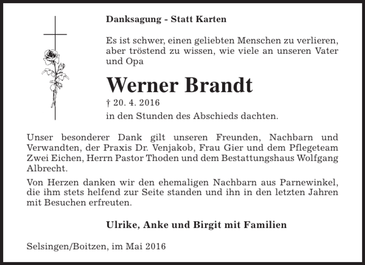 <p>Danksagung - Statt Karten<br />Es ist schwer, einen geliebten Menschen zu verlieren,<br />aber tröstend zu wissen, wie viele an unseren Vater<br />und Opa</p><p>Werner Brandt</p><p>† 20. 4. 2016<br />in den Stunden des Abschieds dachten.<br />Unser besonderer Dank gilt unseren Freunden, Nachbarn und<br />Verwandten, der Praxis Dr. Venjakob, Frau Gier und dem Pflegeteam<br />Zwei Eichen, Herrn Pastor Thoden und dem Bestattungshaus Wolfgang<br />Albrecht.<br />Von Herzen danken wir den ehemaligen Nachbarn aus Parnewinkel,<br />die ihm stets helfend zur Seite standen und ihn in den letzten Jahren<br />mit Besuchen erfreuten.</p><p>Ulrike, Anke und Birgit mit Familien<br />Selsingen/Boitzen, im Mai 2016</p>