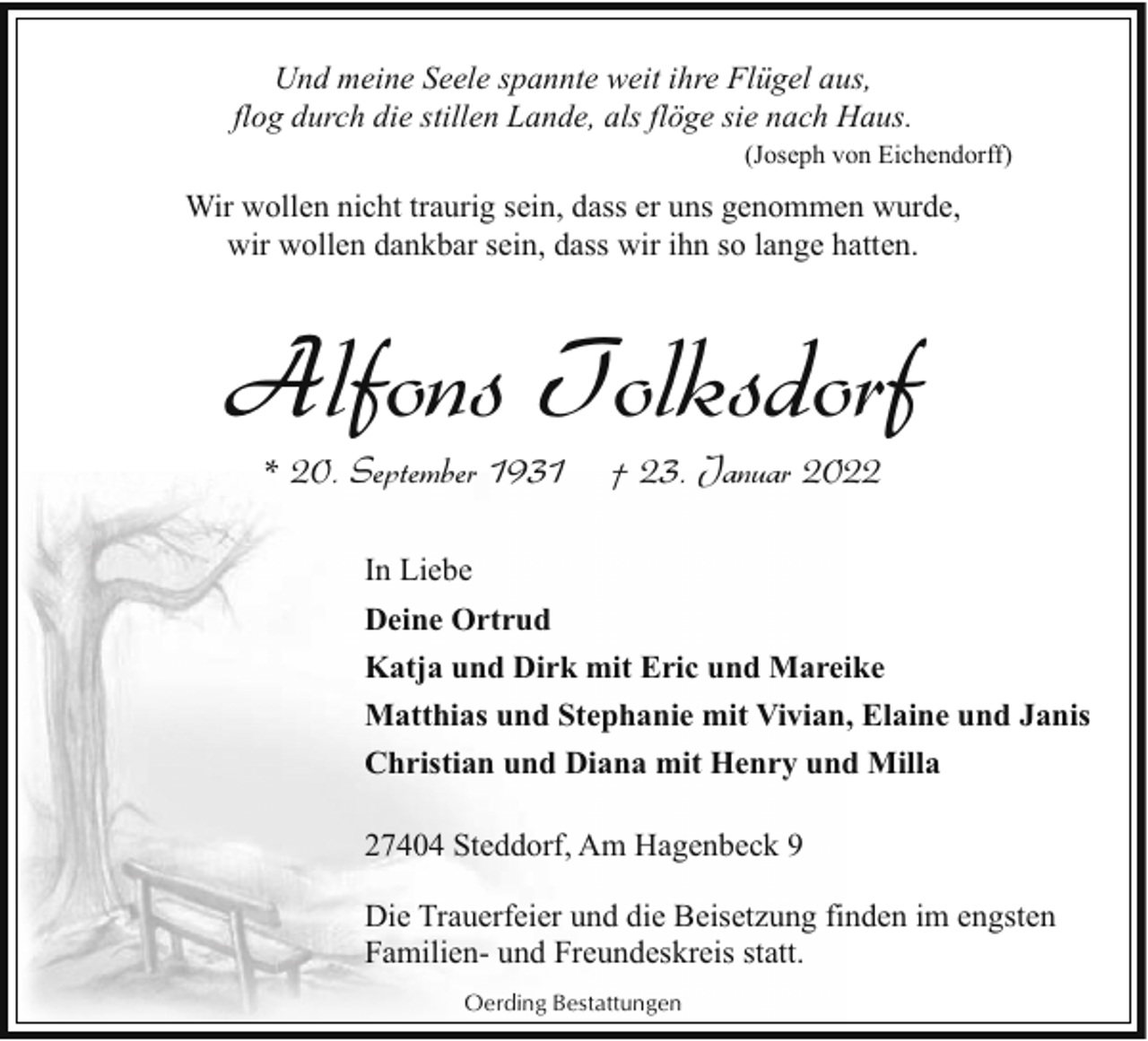 <p>Und meine Seele spannte weit ihre Flügel aus,<br />flog durch die stillen Lande, als flöge sie nach Haus.<br />(Joseph von Eichendorff)</p><p>Wir wollen nicht traurig sein, dass er uns genommen wurde,<br />wir wollen dankbar sein, dass wir ihn so lange hatten.</p><p>Alfons Tolksdorf<br />* 20. September 1931</p><p>† 23. Januar 2022</p><p>In Liebe<br />Deine Ortrud<br />Katja und Dirk mit Eric und Mareike<br />Matthias und Stephanie mit Vivian, Elaine und Janis<br />Christian und Diana mit Henry und Milla<br />27404 Steddorf, Am Hagenbeck 9<br />Die Trauerfeier und die Beisetzung finden im engsten<br />Familien- und Freundeskreis statt.<br />Oerding Bestattungen</p>