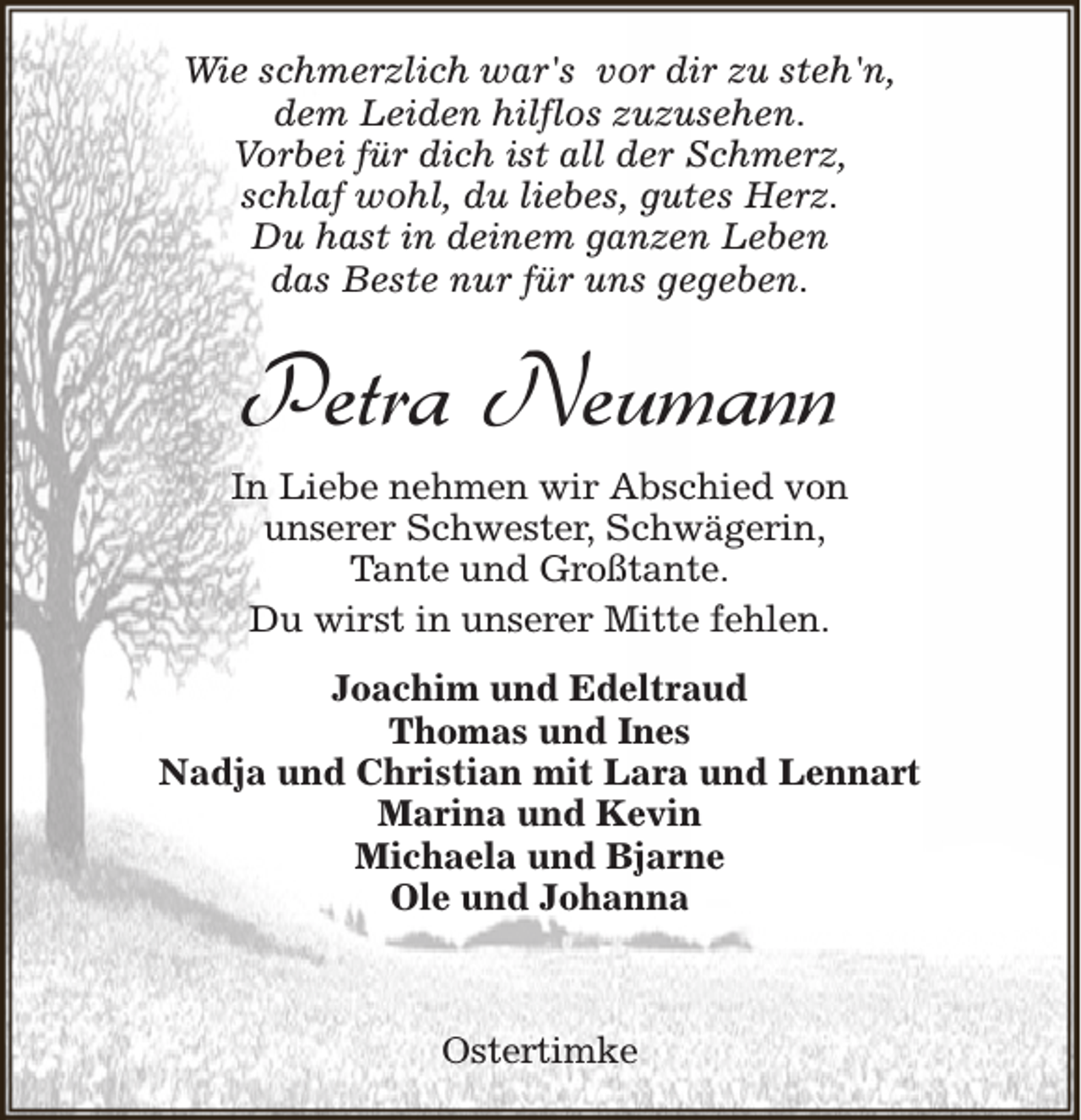 <p>Wie schmerzlich war's vor dir zu steh'n,<br />dem Leiden hilflos zuzusehen.<br />Vorbei für dich ist all der Schmerz,<br />schlaf wohl, du liebes, gutes Herz.<br />Du hast in deinem ganzen Leben<br />das Beste nur für uns gegeben.</p><p>Petra Neumann<br />In Liebe nehmen wir Abschied von<br />unserer Schwester, Schwägerin,<br />Tante und Großtante.<br />Du wirst in unserer Mitte fehlen.<br />Joachim und Edeltraud<br />Thomas und Ines<br />Nadja und Christian mit Lara und Lennart<br />Marina und Kevin<br />Michaela und Bjarne<br />Ole und Johanna</p><p>Ostertimke</p>