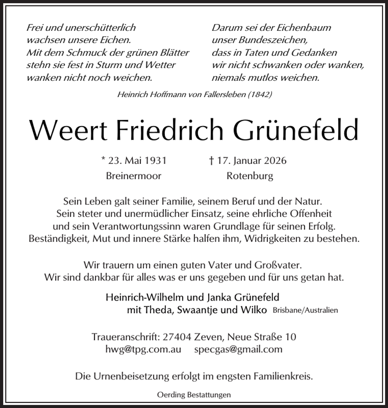 <p>Frei und unerschütterlich<br />wachsen unsere Eichen.<br />Mit dem Schmuck der grünen Blätter<br />stehn sie fest in Sturm und Wetter<br />wanken nicht noch weichen.</p><p>Darum sei der Eichenbaum<br />unser Bundeszeichen,<br />dass in Taten und Gedanken<br />wir nicht schwanken oder wanken,<br />niemals mutlos weichen.</p><p>Heinrich Hoffmann von Fallersleben (1842)</p><p>Weert Friedrich Grünefeld<br />* 23. Mai 1931</p><p>† 17. Januar 2026</p><p>Breinermoor</p><p>Rotenburg</p><p>Sein Leben galt seiner Familie, seinem Beruf und der Natur.<br />Sein steter und unermüdlicher Einsatz, seine ehrliche Offenheit<br />und sein Verantwortungssinn waren Grundlage für seinen Erfolg.<br />Beständigkeit, Mut und innere Stärke halfen ihm, Widrigkeiten zu bestehen.<br />Wir trauern um einen guten Vater und Großvater.<br />Wir sind dankbar für alles was er uns gegeben und für uns getan hat.<br />Brisbane/Australien</p><p>Traueranschrift: 27404 Zeven, Neue Straße 10<br />hwg@tpg.com.au specgas@gmail.com<br />Die Urnenbeisetzung erfolgt im engsten Familienkreis.<br />Oerding Bestattungen</p>