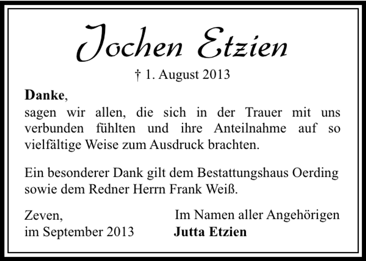 <p>Jochen Etzien<br />† 1. August 2013</p><p>Danke,</p><p>sagen wir allen, die sich in der Trauer mit uns<br />verbunden fühlten und ihre Anteilnahme auf so<br />vielfältige Weise zum Ausdruck brachten.<br />Ein besonderer Dank gilt dem Bestattungshaus Oerding<br />sowie dem Redner Herrn Frank Weiß.<br />Zeven,<br />im September 2013</p><p>Im Namen aller Angehörigen<br />Jutta Etzien</p>