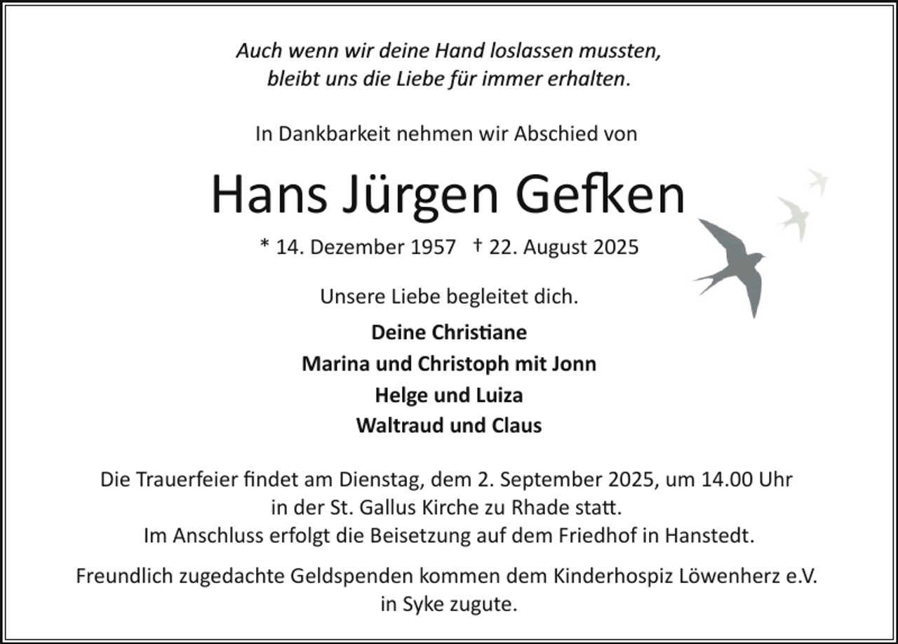<p>Auch wenn wir deine Hand loslassen mussten,<br />bleibt uns die Liebe für immer erhalten.<br />In Dankbarkeit nehmen wir Abschied von</p>
<p>Hans Jürgen Ge�en<br />* 14. Dezember 1957 † 22. August 2025<br />Unsere Liebe begleitet dich.<br />Deine Chris�ane<br />Marina und Christoph mit Jonn<br />Helge und Luiza<br />Waltraud und Claus<br />Die Trauerfeier ﬁndet am Dienstag, dem 2. September 2025, um 14.00 Uhr<br />in der St. Gallus Kirche zu Rhade sta .<br />Im Anschluss erfolgt die Beisetzung auf dem Friedhof in Hanstedt.<br />Freundlich zugedachte Geldspenden kommen dem Kinderhospiz Löwenherz e.V.<br />in Syke zugute.</p>