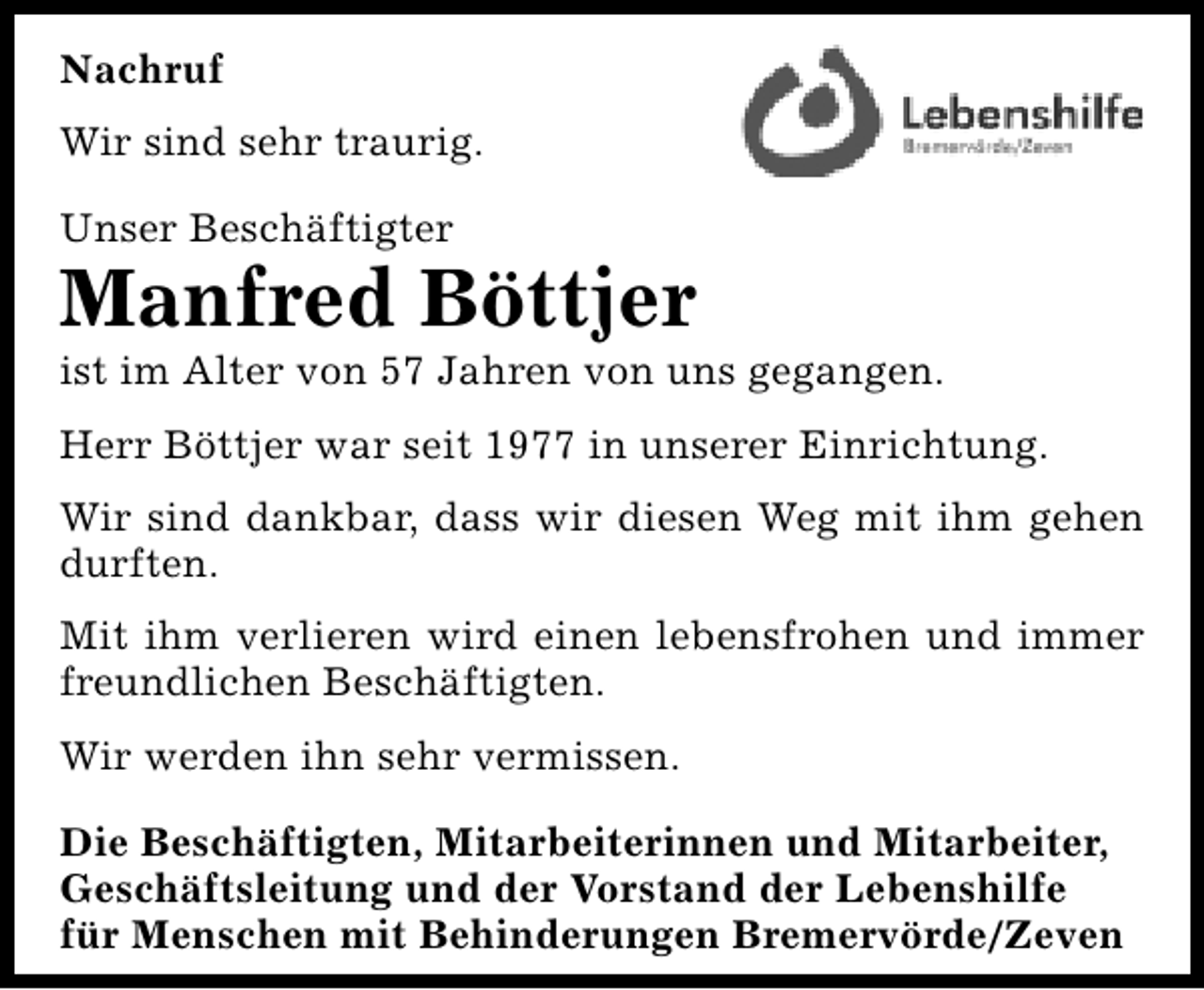<p>Nachruf<br />Wir sind sehr traurig.<br />Unser Beschäftigter</p><p>Manfred Böttjer</p><p>ist im Alter von 57 Jahren von uns gegangen.<br />Herr Böttjer war seit 1977 in unserer Einrichtung.<br />Wir sind dankbar, dass wir diesen Weg mit ihm gehen<br />durften.<br />Mit ihm verlieren wird einen lebensfrohen und immer<br />freundlichen Beschäftigten.<br />Wir werden ihn sehr vermissen.</p><p>Die Beschäftigten, Mitarbeiterinnen und Mitarbeiter,<br />Geschäftsleitung und der Vorstand der Lebenshilfe<br />für Menschen mit Behinderungen Bremervörde/Zeven</p>