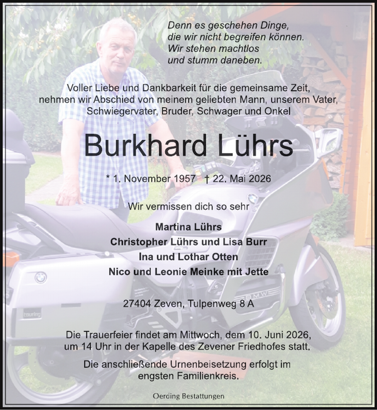<p>Denn es geschehen Dinge,<br />die wir nicht begreifen können.<br />Wir stehen machtlos<br />und stumm daneben.<br />Voller Liebe und Dankbarkeit für die gemeinsame Zeit,<br />nehmen wir Abschied von meinem geliebten Mann, unserem Vater,<br />Schwiegervater, Bruder, Schwager und Onkel</p>
<p>Burkhard Lührs<br />* 1. November 1957 † 22. Mai 2026<br />Wir vermissen dich so sehr<br />Martina Lührs<br />Christopher Lührs und Lisa Burr<br />Ina und Lothar Otten<br />Nico und Leonie Meinke mit Jette<br />27404 Zeven, Tulpenweg 8 A<br />Die Trauerfeier findet am Mittwoch, dem 10. Juni 2026,<br />um 14 Uhr in der Kapelle des Zevener Friedhofes statt.<br />Die anschließende Urnenbeisetzung erfolgt im<br />engsten Familienkreis.<br />Oerding Bestattungen</p>