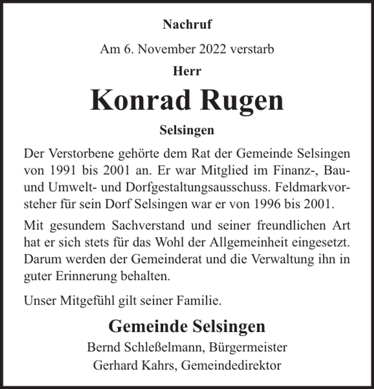 <p>Nachruf<br />Am 6. November 2022 verstarb<br />Herr</p><p>Konrad Rugen<br />Selsingen<br />Der Verstorbene gehörte dem Rat der Gemeinde Selsingen<br />von 1991 bis 2001 an. Er war Mitglied im Finanz-, Bauund Umwelt- und Dorfgestaltungsausschuss. Feldmarkvorsteher für sein Dorf Selsingen war er von 1996 bis 2001.<br />Mit gesundem Sachverstand und seiner freundlichen Art<br />hat er sich stets für das Wohl der Allgemeinheit eingesetzt.<br />Darum werden der Gemeinderat und die Verwaltung ihn in<br />guter Erinnerung behalten.<br />Unser Mitgefühl gilt seiner Familie.</p><p>Gemeinde Selsingen</p><p>Bernd Schleßelmann, Bürgermeister<br />Gerhard Kahrs, Gemeindedirektor</p>