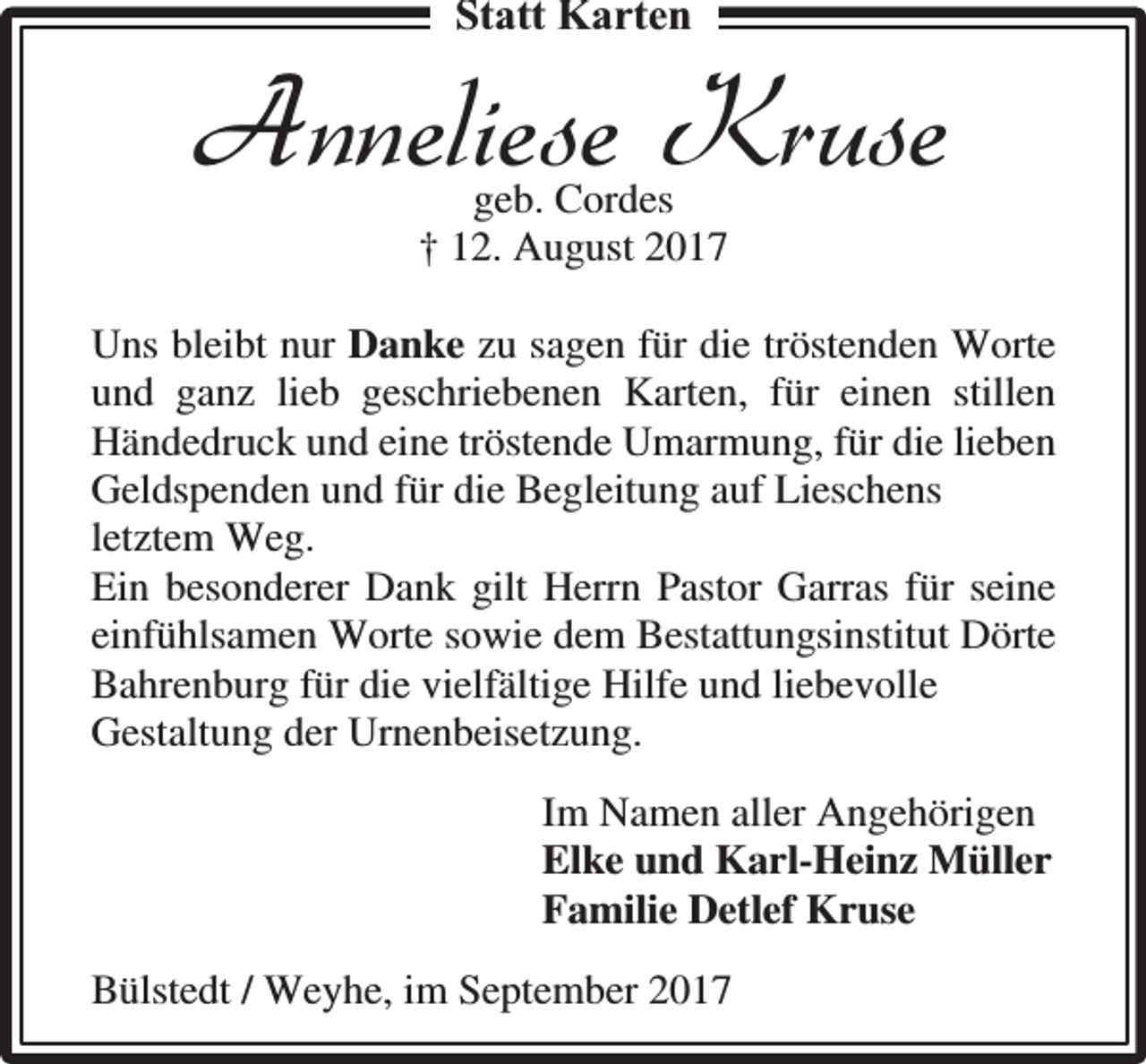 <p>Statt Karten</p><p>Anneliese Kruse<br />geb. Cordes<br />† 12. August 2017</p><p>Uns bleibt nur Danke zu sagen für die tröstenden Worte<br />und ganz lieb geschriebenen Karten, für einen stillen<br />Händedruck und eine tröstende Umarmung, für die lieben<br />Geldspenden und für die Begleitung auf Lieschens<br />letztem Weg.<br />Ein besonderer Dank gilt Herrn Pastor Garras für seine<br />einfühlsamen Worte sowie dem Bestattungsinstitut Dörte<br />Bahrenburg für die vielfältige Hilfe und liebevolle<br />Gestaltung der Urnenbeisetzung.<br />Im Namen aller Angehörigen<br />Elke und Karl-Heinz Müller<br />Familie Detlef Kruse<br />Bülstedt / Weyhe, im September 2017</p>