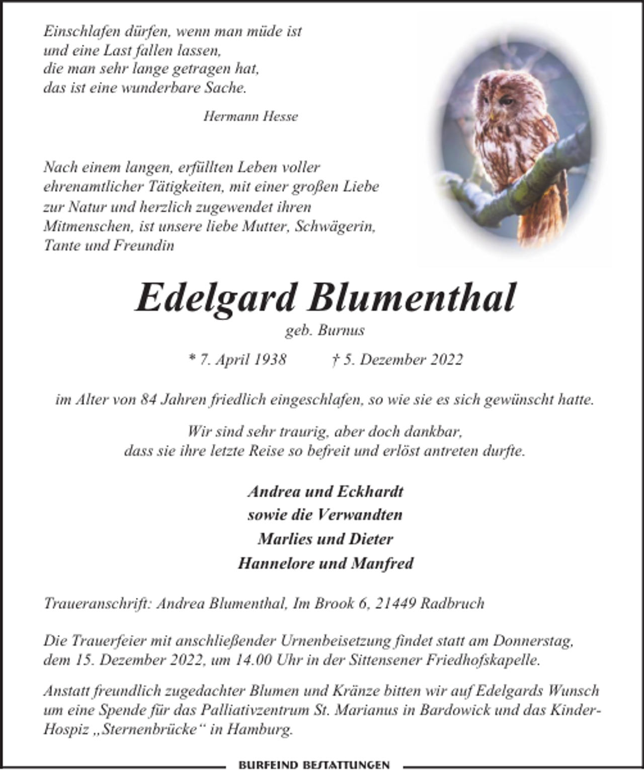 <p>Einschlafen dürfen, wenn man müde ist<br />und eine Last fallen lassen,<br />die man sehr lange getragen hat,<br />das ist eine wunderbare Sache.<br />Hermann Hesse</p><p>Nach einem langen, erfüllten Leben voller<br />ehrenamtlicher Tätigkeiten, mit einer großen Liebe<br />zur Natur und herzlich zugewendet ihren<br />Mitmenschen, ist unsere liebe Mutter, Schwägerin,<br />Tante und Freundin</p><p>Edelgard Blumenthal<br />geb. Burnus</p><p>* 7. April 1938</p><p>† 5. Dezember 2022</p><p>im Alter von 84 Jahren friedlich eingeschlafen, so wie sie es sich gewünscht hatte.<br />Wir sind sehr traurig, aber doch dankbar,<br />dass sie ihre letzte Reise so befreit und erlöst antreten durfte.</p><p>Andrea und Eckhardt<br />sowie die Verwandten<br />Marlies und Dieter<br />Hannelore und Manfred<br />Traueranschrift: Andrea Blumenthal, Im Brook 6, 21449 Radbruch<br />Die Trauerfeier mit anschließender Urnenbeisetzung findet statt am Donnerstag,<br />dem 15. Dezember 2022, um 14.00 Uhr in der Sittensener Friedhofskapelle.<br />Anstatt freundlich zugedachter Blumen und Kränze bitten wir auf Edelgards Wunsch<br />um eine Spende für das Palliativzentrum St. Marianus in Bardowick und das KinderHospiz „Sternenbrücke“ in Hamburg.<br />Burfeind Bestattungen</p>