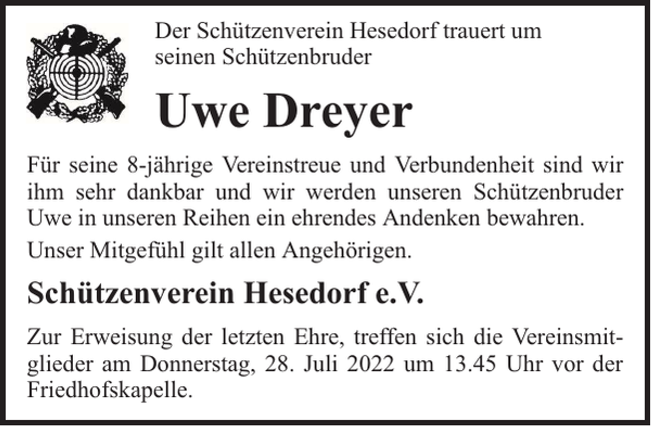 <p>Der Schützenverein Hesedorf trauert um<br />seinen Schützenbruder</p><p>Uwe Dreyer<br />Für seine 8-jährige Vereinstreue und Verbundenheit sind wir<br />ihm sehr dankbar und wir werden unseren Schützenbruder<br />Uwe in unseren Reihen ein ehrendes Andenken bewahren.<br />Unser Mitgefühl gilt allen Angehörigen.</p><p>Schützenverein Hesedorf e.V.<br />Zur Erweisung der letzten Ehre, treffen sich die Vereinsmitglieder am Donnerstag, 28. Juli 2022 um 13.45 Uhr vor der<br />Friedhofskapelle.</p>