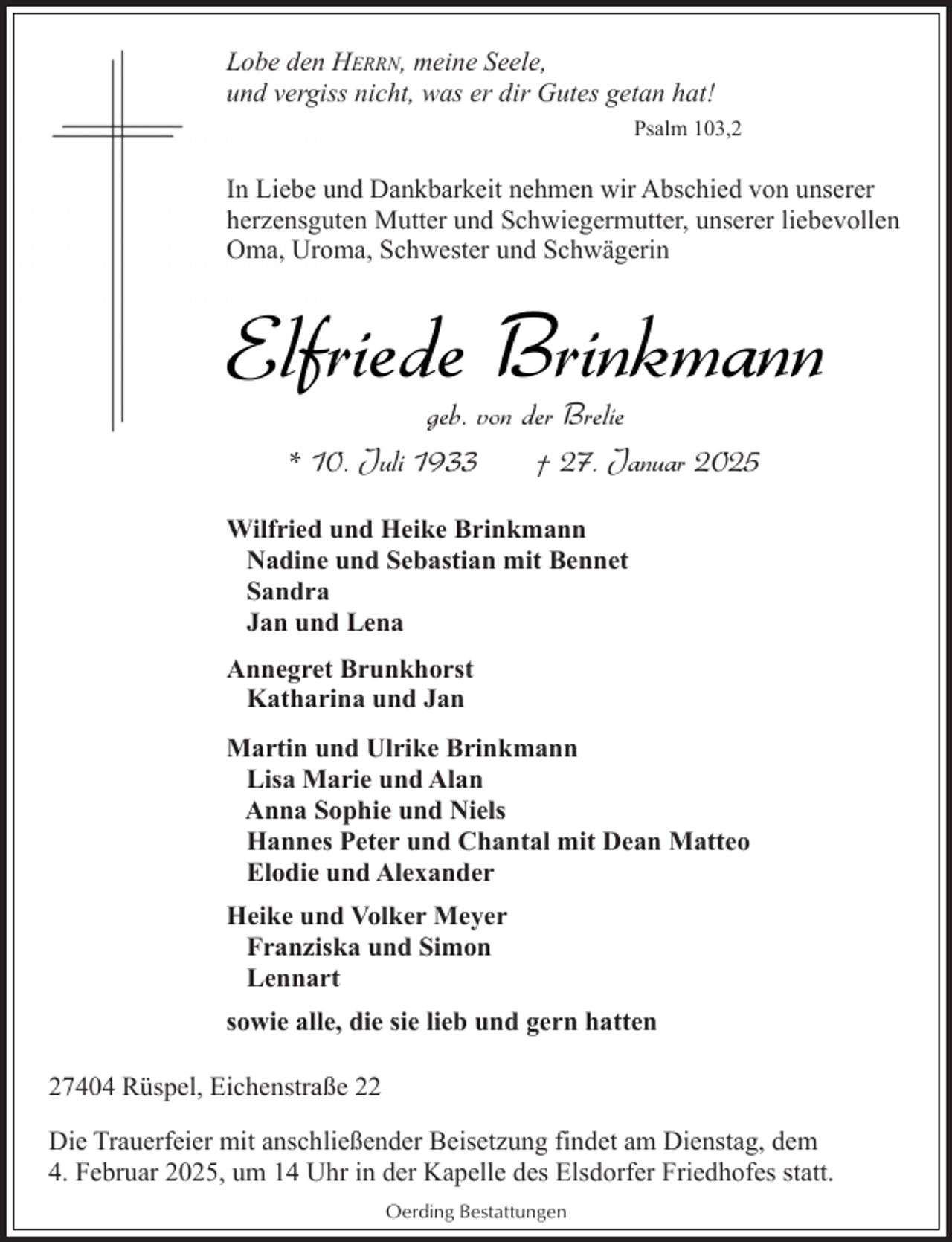 <p>Lobe den HERRN, meine Seele,<br />und vergiss nicht, was er dir Gutes getan hat!<br />Psalm 103,2</p><p>In Liebe und Dankbarkeit nehmen wir Abschied von unserer<br />herzensguten Mutter und Schwiegermutter, unserer liebevollen<br />Oma, Uroma, Schwester und Schwägerin</p><p>Elfriede Brinkmann<br />geb. von der Brelie<br />* 10. Juli 1933<br />† 27. Januar 2025</p><p>Wilfried und Heike Brinkmann<br />Nadine und Sebastian mit Bennet<br />Sandra<br />Jan und Lena<br />Annegret Brunkhorst<br />Katharina und Jan<br />Martin und Ulrike Brinkmann<br />Lisa Marie und Alan<br />Anna Sophie und Niels<br />Hannes Peter und Chantal mit Dean Matteo<br />Elodie und Alexander<br />Heike und Volker Meyer<br />Franziska und Simon<br />Lennart<br />sowie alle, die sie lieb und gern hatten<br />27404 Rüspel, Eichenstraße 22<br />Die Trauerfeier mit anschließender Beisetzung findet am Dienstag, dem<br />4. Februar 2025, um 14 Uhr in der Kapelle des Elsdorfer Friedhofes statt.<br />Oerding Bestattungen</p>
