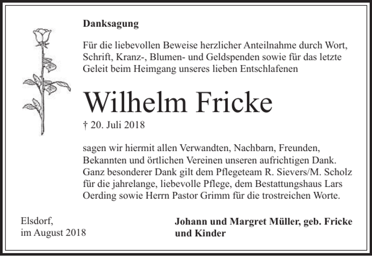<p>Danksagung<br />Für die liebevollen Beweise herzlicher Anteilnahme durch Wort,<br />Schrift, Kranz-, Blumen- und Geldspenden sowie für das letzte<br />Geleit beim Heimgang unseres lieben Entschlafenen</p><p>Wilhelm Fricke<br />† 20. Juli 2018</p><p>sagen wir hiermit allen Verwandten, Nachbarn, Freunden,<br />Bekannten und örtlichen Vereinen unseren aufrichtigen Dank.<br />Ganz besonderer Dank gilt dem Pflegeteam R. Sievers/M. Scholz<br />für die jahrelange, liebevolle Pflege, dem Bestattungshaus Lars<br />Oerding sowie Herrn Pastor Grimm für die trostreichen Worte.<br />Elsdorf,<br />im August 2018</p><p>Johann und Margret Müller, geb. Fricke<br />und Kinder</p>