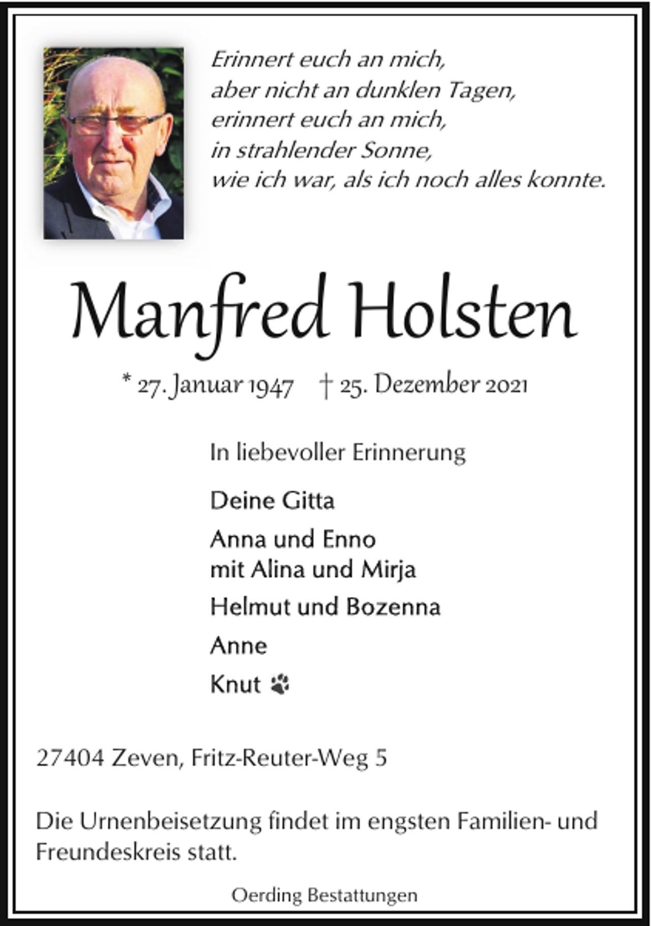 <p>Erinnert euch an mich,<br />aber nicht an dunklen Tagen,<br />erinnert euch an mich,<br />in strahlender Sonne,<br />wie ich war, als ich noch alles konnte.</p><p>Man�ed Holsten<br />* 27. Januar 1947 † 25. Dezember 2021<br />In liebevoller Erinnerung</p><p>27404 Zeven, Fritz-Reuter-Weg 5<br />Die Urnenbeisetzung findet im engsten Familien- und<br />Freundeskreis statt.<br />Oerding Bestattungen</p>