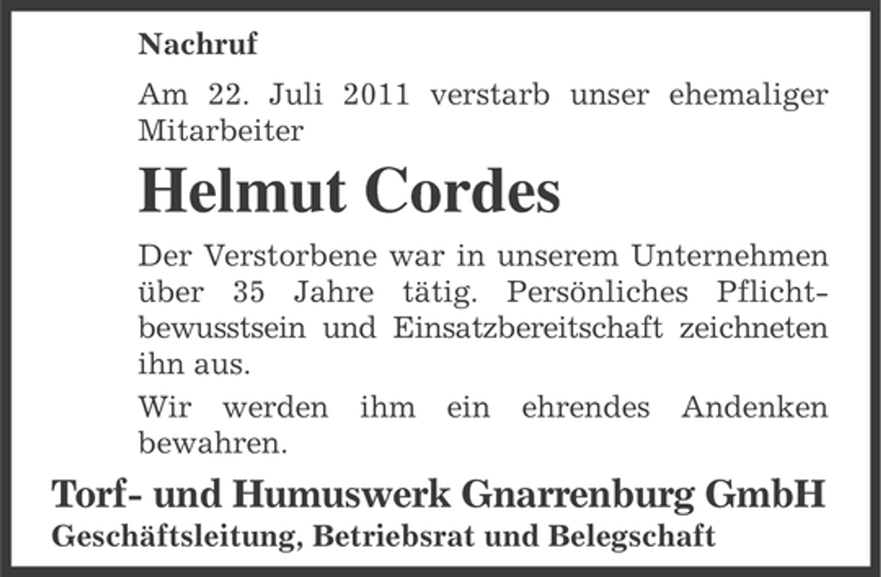 <p>Nachruf<br />Am 22. Juli 2011 verstarb unser ehemaliger<br />Mitarbeiter</p><p>Helmut Cordes<br />Der Verstorbene war in unserem Unternehmen<br />über 35 Jahre tätig. Persönliches Pflichtbewusstsein und Einsatzbereitschaft zeichneten<br />ihn aus.<br />Wir werden ihm ein ehrendes Andenken<br />bewahren.</p><p>Torf- und Humuswerk Gnarrenburg GmbH<br />Geschäftsleitung, Betriebsrat und Belegschaft</p>