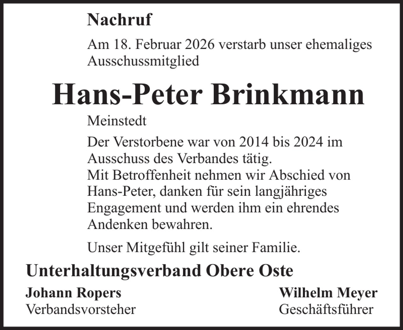 <p>Nachruf<br />Am 18. Februar 2026 verstarb unser ehemaliges<br />Ausschussmitglied</p><p>Hans-Peter Brinkmann<br />Meinstedt<br />Der Verstorbene war von 2014 bis 2024 im<br />Ausschuss des Verbandes tätig.<br />Mit Betroffenheit nehmen wir Abschied von<br />Hans-Peter, danken für sein langjähriges<br />Engagement und werden ihm ein ehrendes<br />Andenken bewahren.<br />Unser Mitgefühl gilt seiner Familie.</p><p>Unterhaltungsverband Obere Oste<br />Johann Ropers<br />Verbandsvorsteher</p><p>Wilhelm Meyer<br />Geschäftsführer</p>