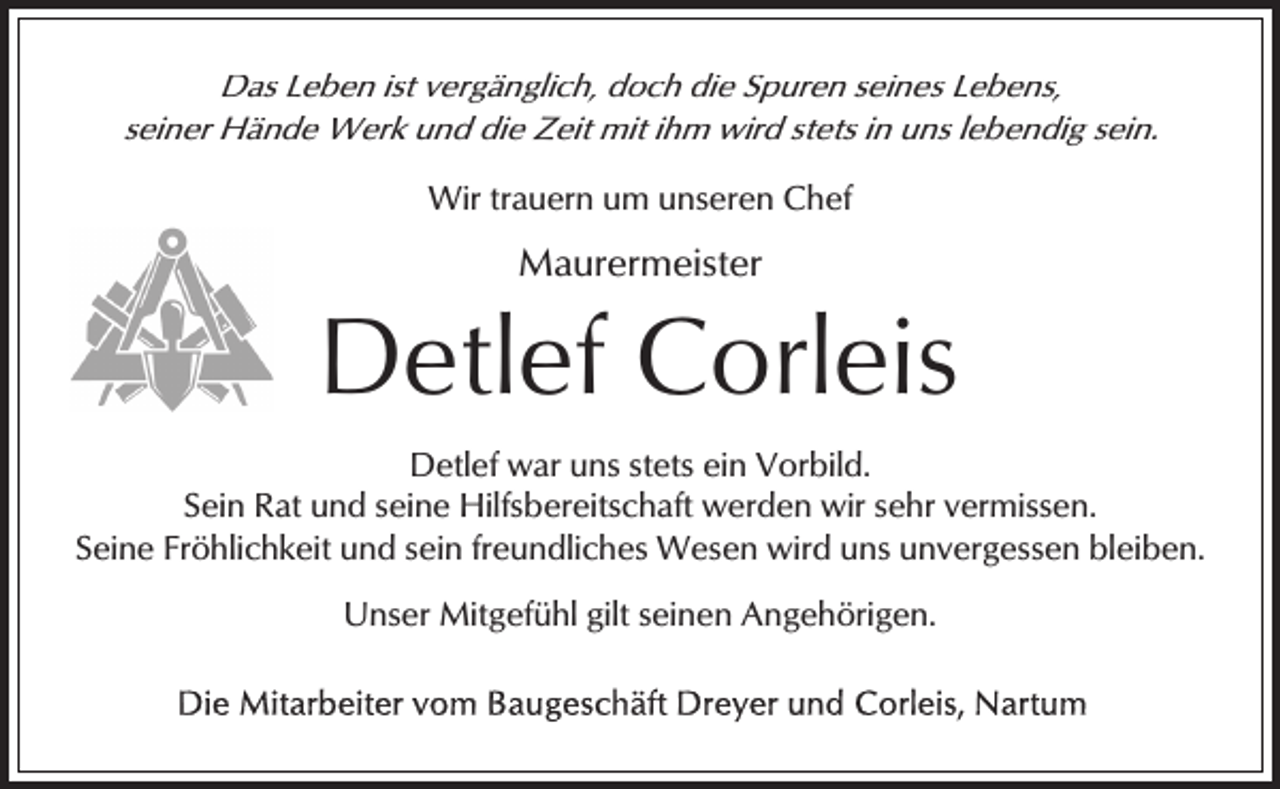 <p>Das Leben ist vergänglich, doch die Spuren seines Lebens,<br />seiner Hände Werk und die Zeit mit ihm wird stets in uns lebendig sein.</p><p>Wir trauern um unseren Chef</p><p>Maurermeister</p><p>Detlef Corleis<br />Detlef war uns stets ein Vorbild.<br />Sein Rat und seine Hilfsbereitschaft werden wir sehr vermissen.<br />Seine Fröhlichkeit und sein freundliches Wesen wird uns unvergessen bleiben.<br />Unser Mitgefühl gilt seinen Angehörigen.</p>
