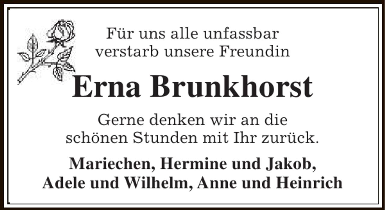 <p>Für uns alle unfassbar<br />verstarb unsere Freundin</p><p>Erna Brunkhorst<br />Gerne denken wir an die<br />schönen Stunden mit Ihr zurück.</p><p>Mariechen, Hermine und Jakob,<br />Adele und Wilhelm, Anne und Heinrich</p>