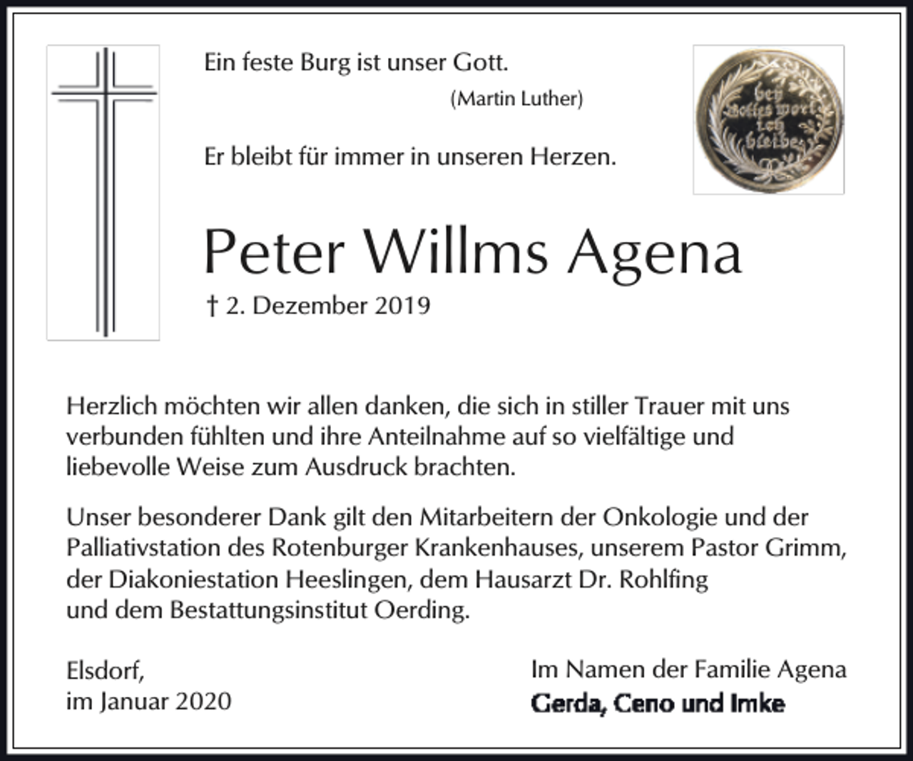 <p>Ein feste Burg ist unser Gott.<br />(Martin Luther)</p><p>Er bleibt für immer in unseren Herzen.</p><p>Peter Willms Agena<br />† 2. Dezember 2019</p><p>Herzlich möchten wir allen danken, die sich in stiller Trauer mit uns<br />verbunden fühlten und ihre Anteilnahme auf so vielfältige und<br />liebevolle Weise zum Ausdruck brachten.<br />Unser besonderer Dank gilt den Mitarbeitern der Onkologie und der<br />Palliativstation des Rotenburger Krankenhauses, unserem Pastor Grimm,<br />der Diakoniestation Heeslingen, dem Hausarzt Dr. Rohlfing<br />und dem Bestattungsinstitut Oerding.<br />Elsdorf,<br />im Januar 2020</p><p>Im Namen der Familie Agena</p>