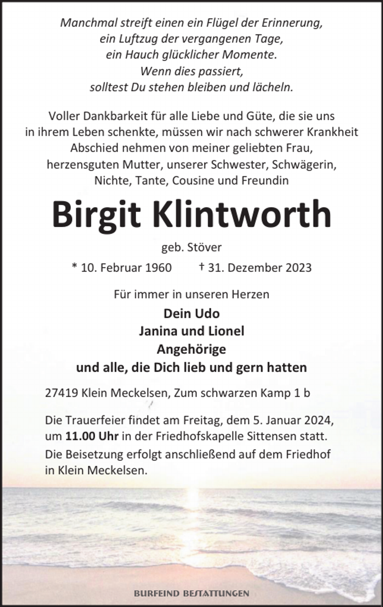<p>Manchmal streift einen ein Flügel der Erinnerung,<br />ein Luftzug der vergangenen Tage,<br />ein Hauch glücklicher Momente.<br />Wenn dies passiert,<br />solltest Du stehen bleiben und lächeln.<br />Voller Dankbarkeit für alle Liebe und Güte, die sie uns<br />in ihrem Leben schenkte, müssen wir nach schwerer Krankheit<br />Abschied nehmen von meiner geliebten Frau,<br />herzensguten Mutter, unserer Schwester, Schwägerin,<br />Nichte, Tante, Cousine und Freundin</p><p>Birgit Klintworth<br />geb. Stöver</p><p>* 10. Februar 1960</p><p>† 31. Dezember 2023</p><p>Für immer in unseren Herzen</p><p>Dein Udo<br />Janina und Lionel<br />Angehörige<br />und alle, die Dich lieb und gern hatten<br />27419 Klein Meckelsen, Zum schwarzen Kamp 1 b<br />Die Trauerfeier findet am Freitag, dem 5. Januar 2024,<br />um 11.00 Uhr in der Friedhofskapelle Sittensen statt.<br />Die Beisetzung erfolgt anschließend auf dem Friedhof<br />in Klein Meckelsen.</p><p>Burfeind Bestattungen</p>