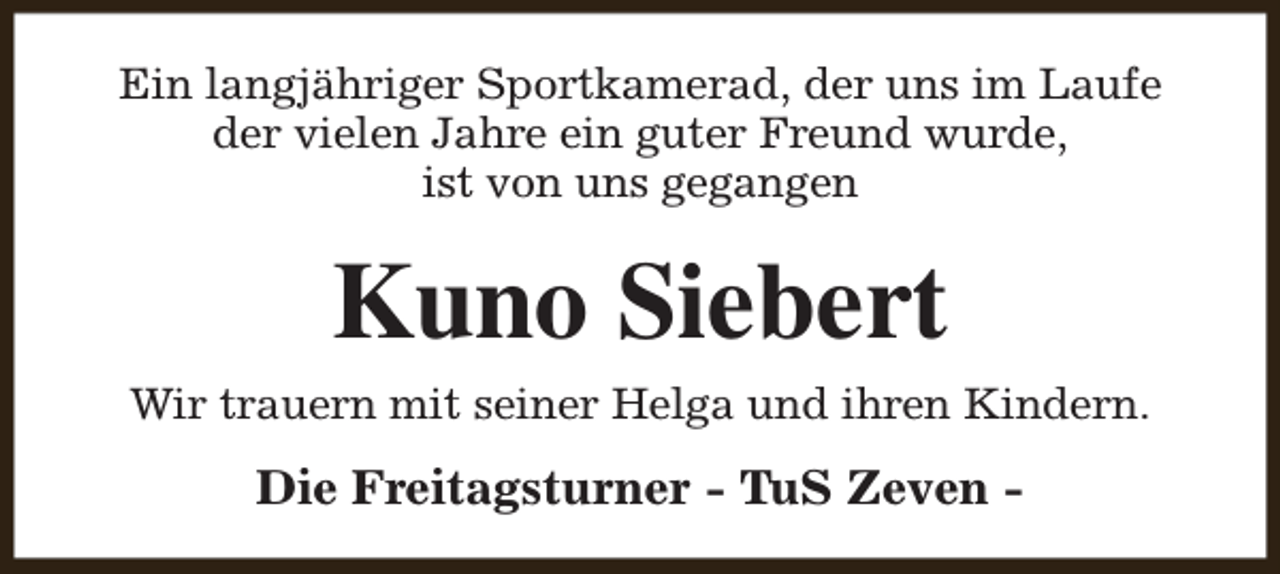 <p>Ein langjähriger Sportkamerad, der uns im Laufe<br />der vielen Jahre ein guter Freund wurde,<br />ist von uns gegangen</p><p>Kuno Siebert</p><p>Wir trauern mit seiner Helga und ihren Kindern.</p><p>Die Freitagsturner - TuS Zeven -</p>