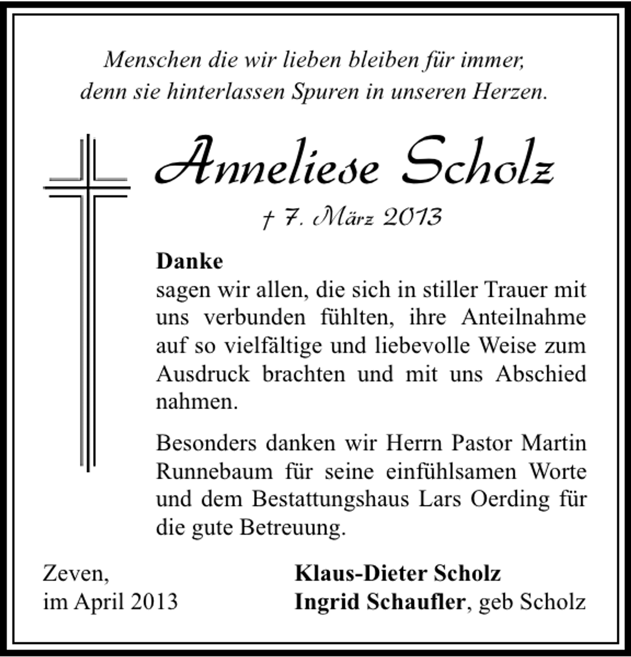 <p>Menschen die wir lieben bleiben für immer,<br />denn sie hinterlassen Spuren in unseren Herzen.</p><p>Anneliese Scholz<br />† 7. März 2013</p><p>Danke<br />sagen wir allen, die sich in stiller Trauer mit<br />uns verbunden fühlten, ihre Anteilnahme<br />auf so vielfältige und liebevolle Weise zum<br />Ausdruck brachten und mit uns Abschied<br />nahmen.<br />Besonders danken wir Herrn Pastor Martin<br />Runnebaum für seine einfühlsamen Worte<br />und dem Bestattungshaus Lars Oerding für<br />die gute Betreuung.<br />Zeven,<br />im April 2013</p><p>Klaus-Dieter Scholz<br />Ingrid Schaufler, geb Scholz</p>