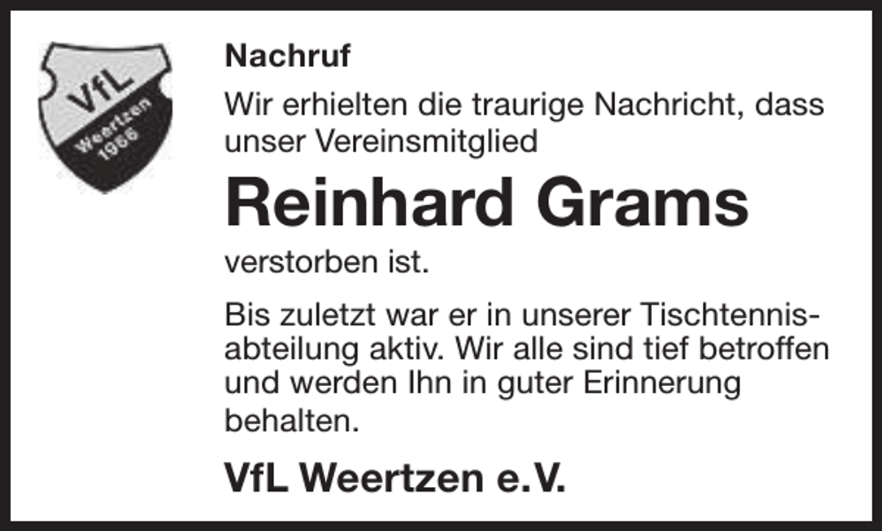 <p>Nachruf<br />Wir erhielten die traurige Nachricht, dass<br />unser Vereinsmitglied</p><p>Reinhard Grams<br />verstorben ist.</p><p>Bis zuletzt war er in unserer Tischtennisabteilung aktiv. Wir alle sind tief betroffen<br />und werden Ihn in guter Erinnerung<br />behalten.</p><p>VfL Weertzen e.V.</p>