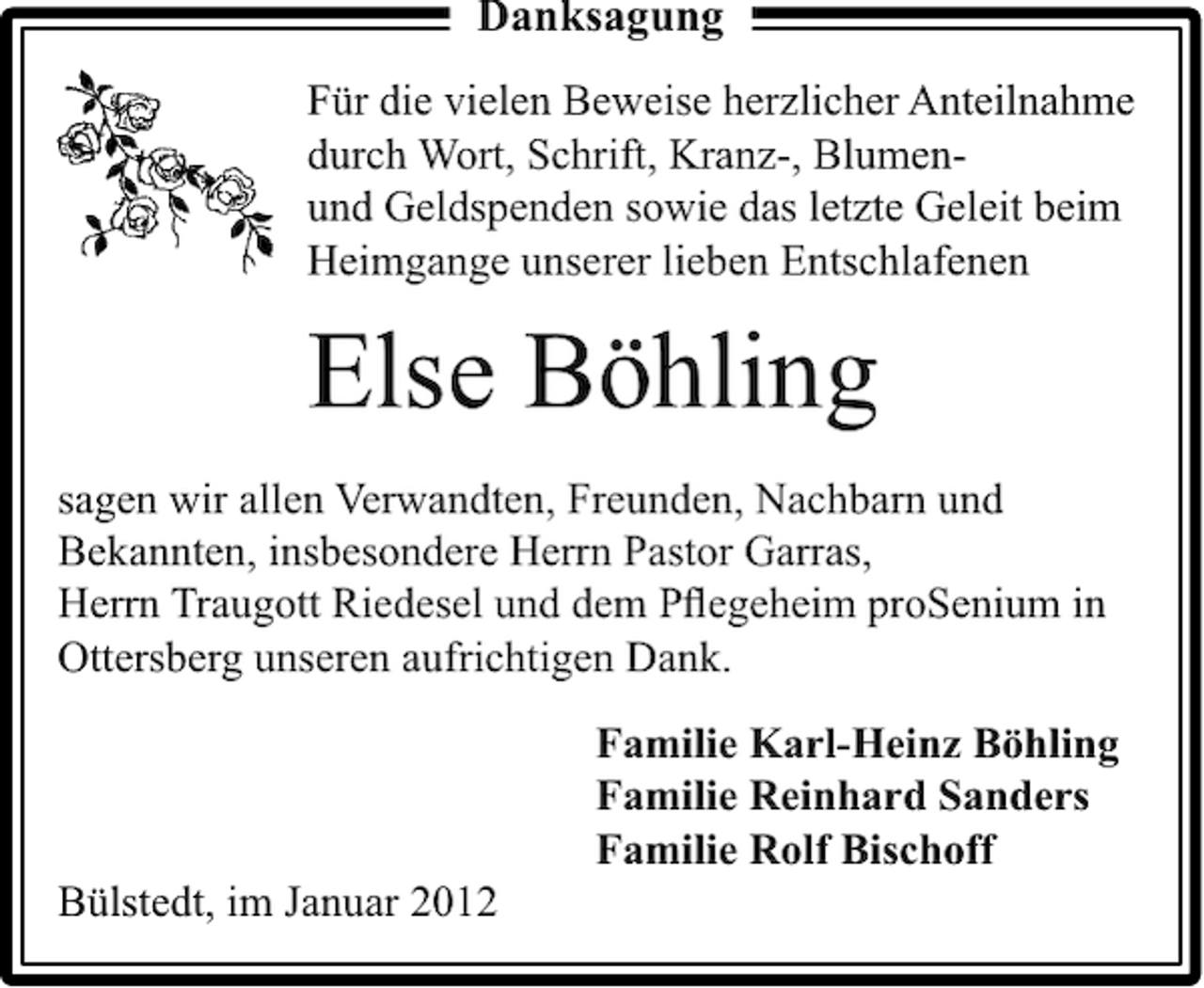 <p>Danksagung<br />Für die vielen Beweise herzlicher Anteilnahme<br />durch Wort, Schrift, Kranz-, Blumenund Geldspenden sowie das letzte Geleit beim<br />Heimgange unserer lieben Entschlafenen</p><p>Else Böhling<br />sagen wir allen Verwandten, Freunden, Nachbarn und<br />Bekannten, insbesondere Herrn Pastor Garras,<br />Herrn Traugott Riedesel und dem Pﬂegeheim proSenium in<br />Ottersberg unseren aufrichtigen Dank.<br />Familie Karl-Heinz Böhling<br />Familie Reinhard Sanders<br />Familie Rolf Bischoff<br />Bülstedt, im Januar 2012</p>