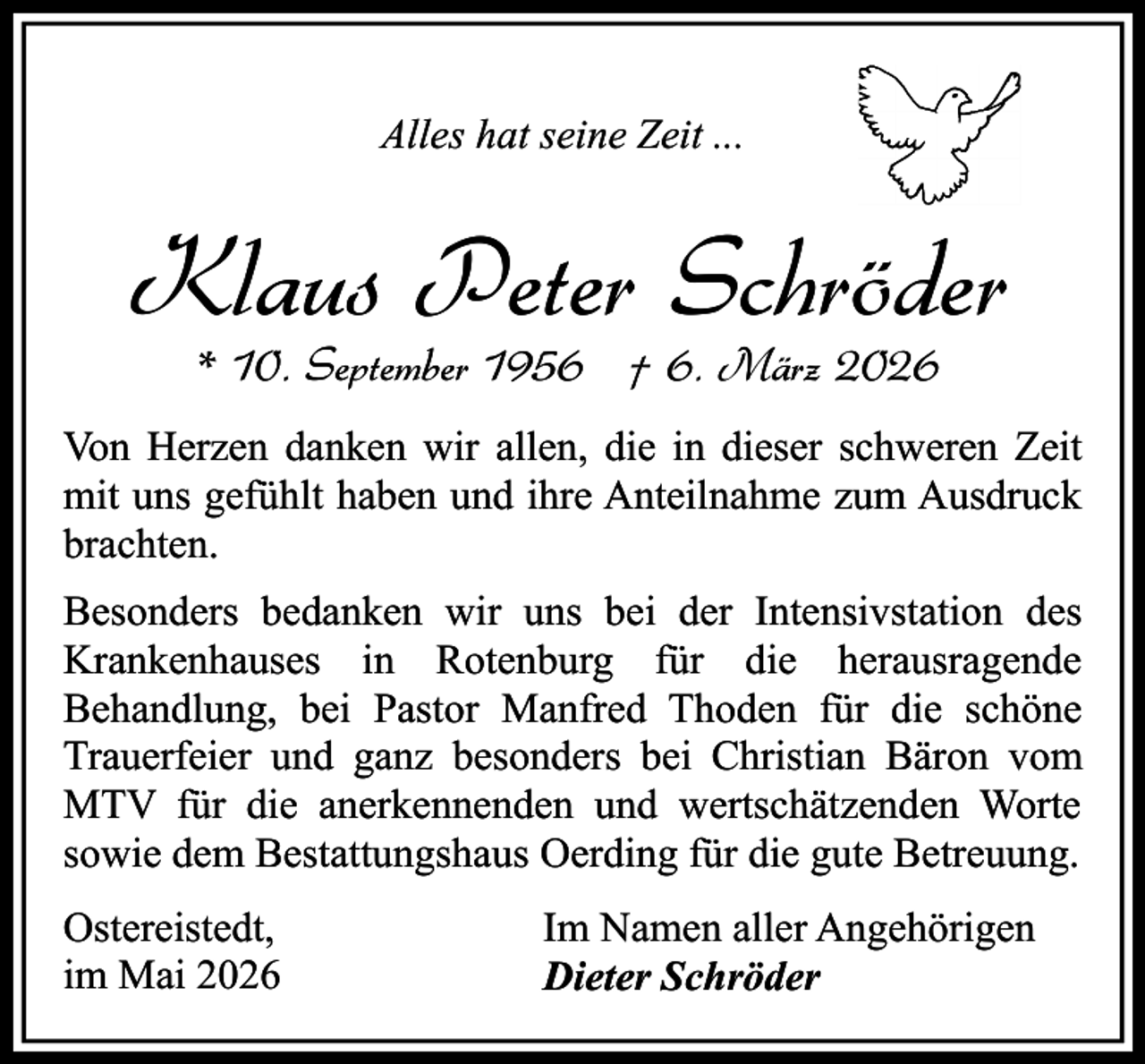 <p>Alles hat seine Zeit ...</p><p>Klaus Peter Schröder<br />* 10. September 1956 † 6. März 2026</p><p>Von Herzen danken wir allen, die in dieser schweren Zeit<br />mit uns gefühlt haben und ihre Anteilnahme zum Ausdruck<br />brachten.<br />Besonders bedanken wir uns bei der Intensivstation des<br />Krankenhauses in Rotenburg für die herausragende<br />Behandlung, bei Pastor Manfred Thoden für die schöne<br />Trauerfeier und ganz besonders bei Christian Bäron vom<br />MTV für die anerkennenden und wertschätzenden Worte<br />sowie dem Bestattungshaus Oerding für die gute Betreuung.<br />Ostereistedt,<br />im Mai 2026</p><p>Im Namen aller Angehörigen<br />Dieter Schröder</p>