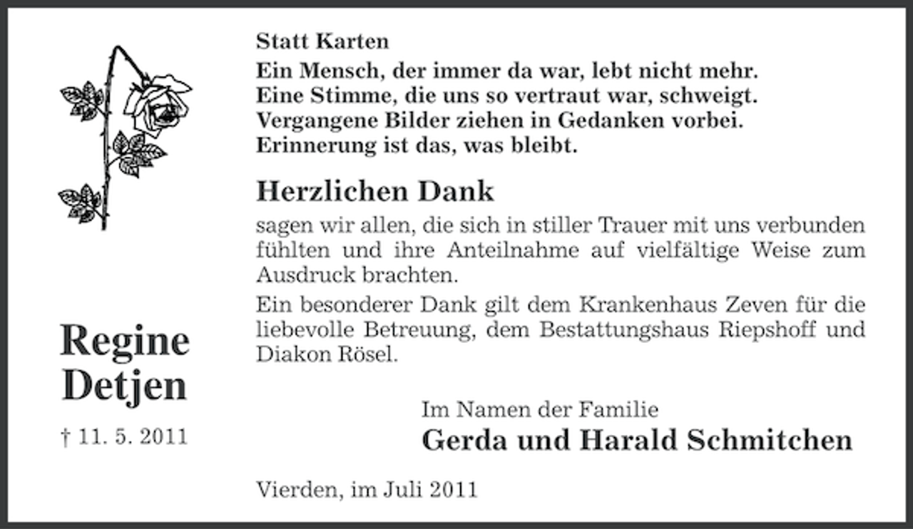 <p>Statt Karten<br />Ein Mensch, der immer da war, lebt nicht mehr.<br />Eine Stimme, die uns so vertraut war, schweigt.<br />Vergangene Bilder ziehen in Gedanken vorbei.<br />Erinnerung ist das, was bleibt.</p><p>Herzlichen Dank</p><p>Regine<br />Detjen<br />† 11. 5. 2011</p><p>sagen wir allen, die sich in stiller Trauer mit uns verbunden<br />fühlten und ihre Anteilnahme auf vielfältige Weise zum<br />Ausdruck brachten.<br />Ein besonderer Dank gilt dem Krankenhaus Zeven für die<br />liebevolle Betreuung, dem Bestattungshaus Riepshoff und<br />Diakon Rösel.<br />Im Namen der Familie</p><p>Gerda und Harald Schmitchen<br />Vierden, im Juli 2011</p>