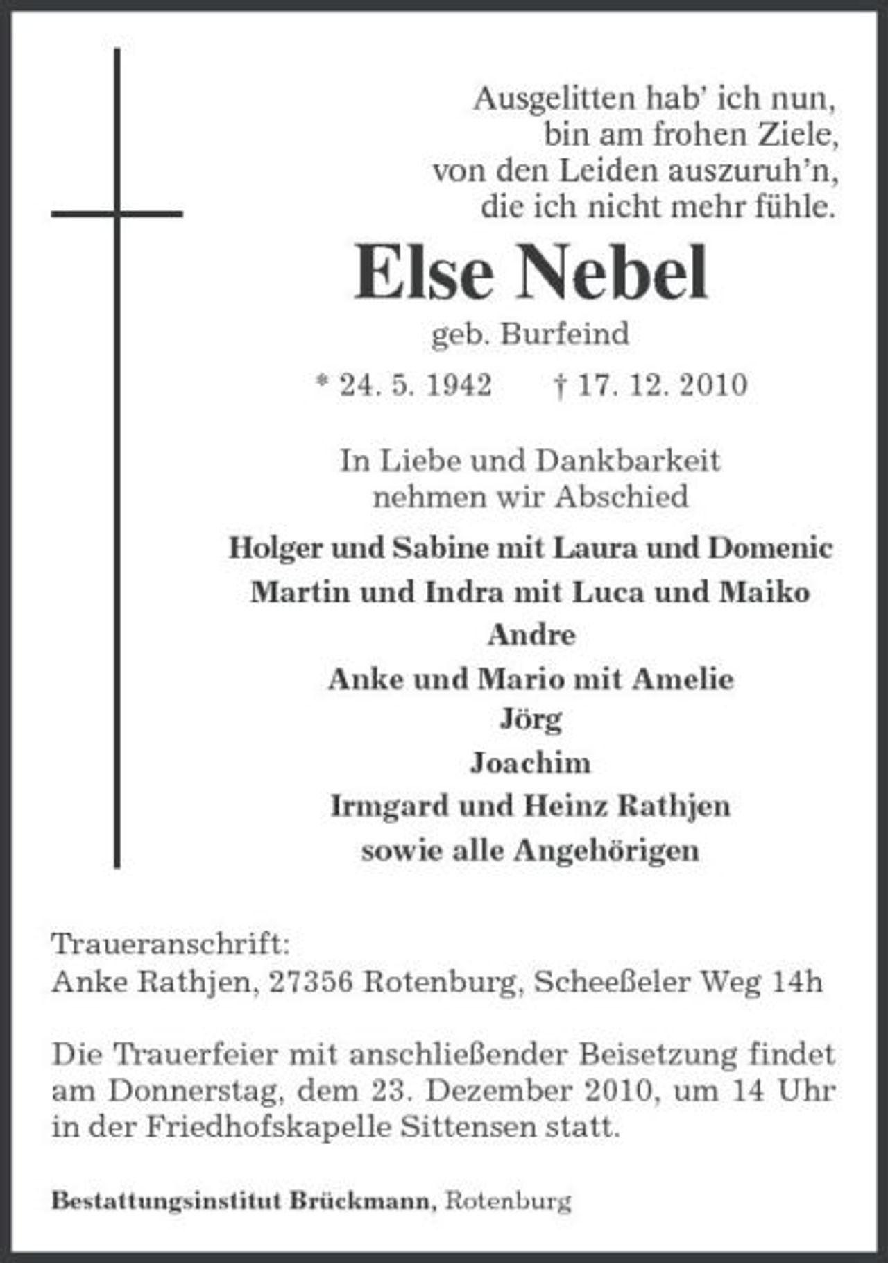 <p>Ausgelitten hab’ ich nun,<br />bin am frohen Ziele,<br />von den Leiden auszuruh’n,<br />die ich nicht mehr fühle.<br />Else Nebel<br />geb. Burfeind<br />* 24. 5. 1942 † 17. 12. 2010<br />In Liebe und Dankbarkeit<br />nehmen wir Abschied<br />Holger und Sabine mit Laura und Domenic<br />Martin und Indra mit Luca und Maiko<br />Andre<br />Anke und Mario mit Amelie<br />Jörg<br />Joachim<br />Irmgard und Heinz Rathjen<br />sowie alle Angehörigen<br />Traueranschrift:<br />Anke Rathjen, 27356 Rotenburg, Scheeßeler Weg 14h<br />Die Trauerfeier mit anschließender Beisetzung findet am Donnerstag, dem 23. Dezember 2010, um 14 Uhr in der Friedhofskapelle Sittensen statt.<br />Bestattungsinstitut Brückmann, Rotenburg</p>