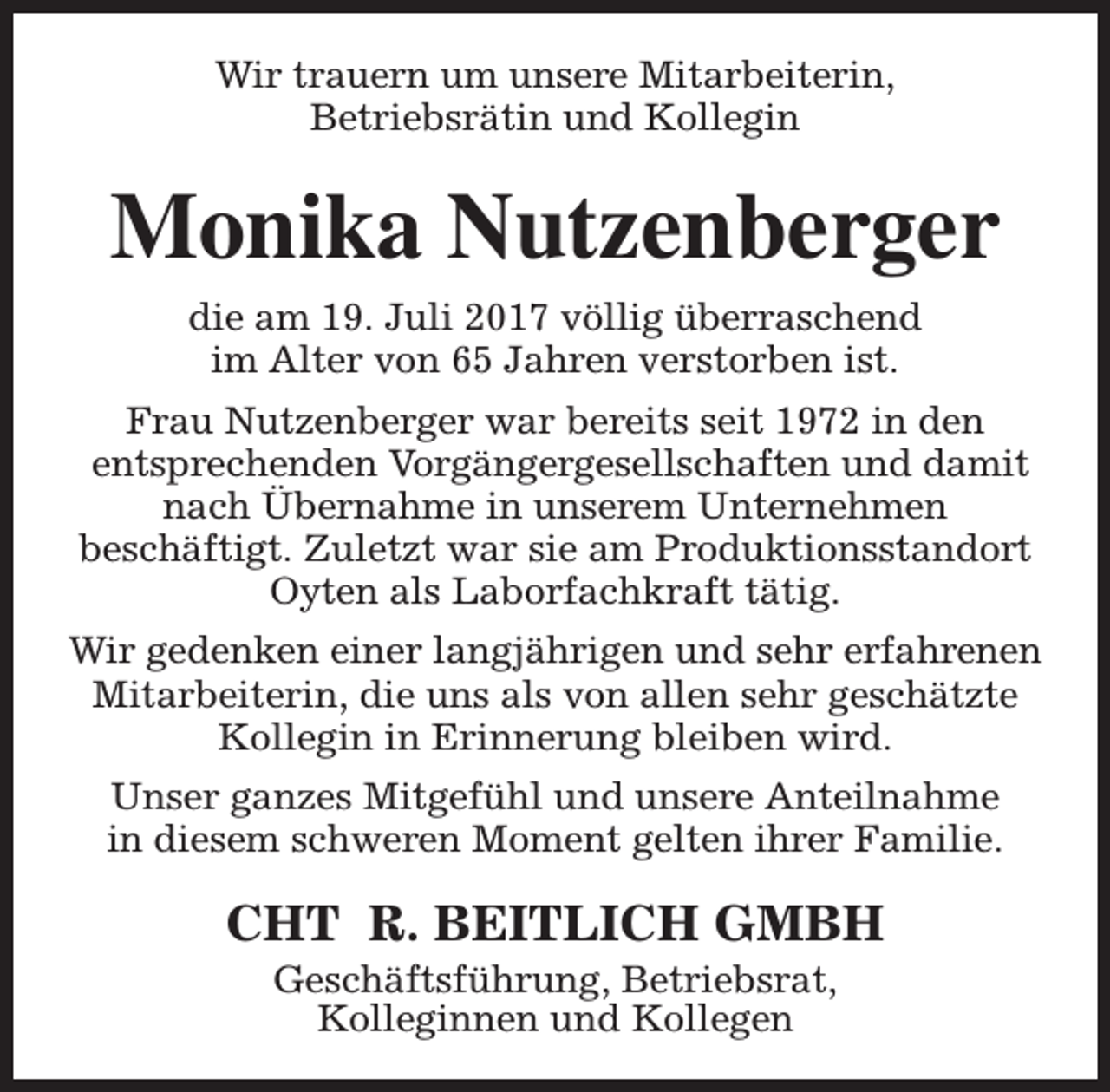 <p>Wir trauern um unsere Mitarbeiterin,<br />Betriebsrätin und Kollegin</p><p>Monika Nutzenberger<br />die am 19. Juli 2017 völlig überraschend<br />im Alter von 65 Jahren verstorben ist.<br />Frau Nutzenberger war bereits seit 1972 in den<br />entsprechenden Vorgängergesellschaften und damit<br />nach Übernahme in unserem Unternehmen<br />beschäftigt. Zuletzt war sie am Produktionsstandort<br />Oyten als Laborfachkraft tätig.<br />Wir gedenken einer langjährigen und sehr erfahrenen<br />Mitarbeiterin, die uns als von allen sehr geschätzte<br />Kollegin in Erinnerung bleiben wird.<br />Unser ganzes Mitgefühl und unsere Anteilnahme<br />in diesem schweren Moment gelten ihrer Familie.</p><p>CHT R. BEITLICH GMBH<br />Geschäftsführung, Betriebsrat,<br />Kolleginnen und Kollegen</p>