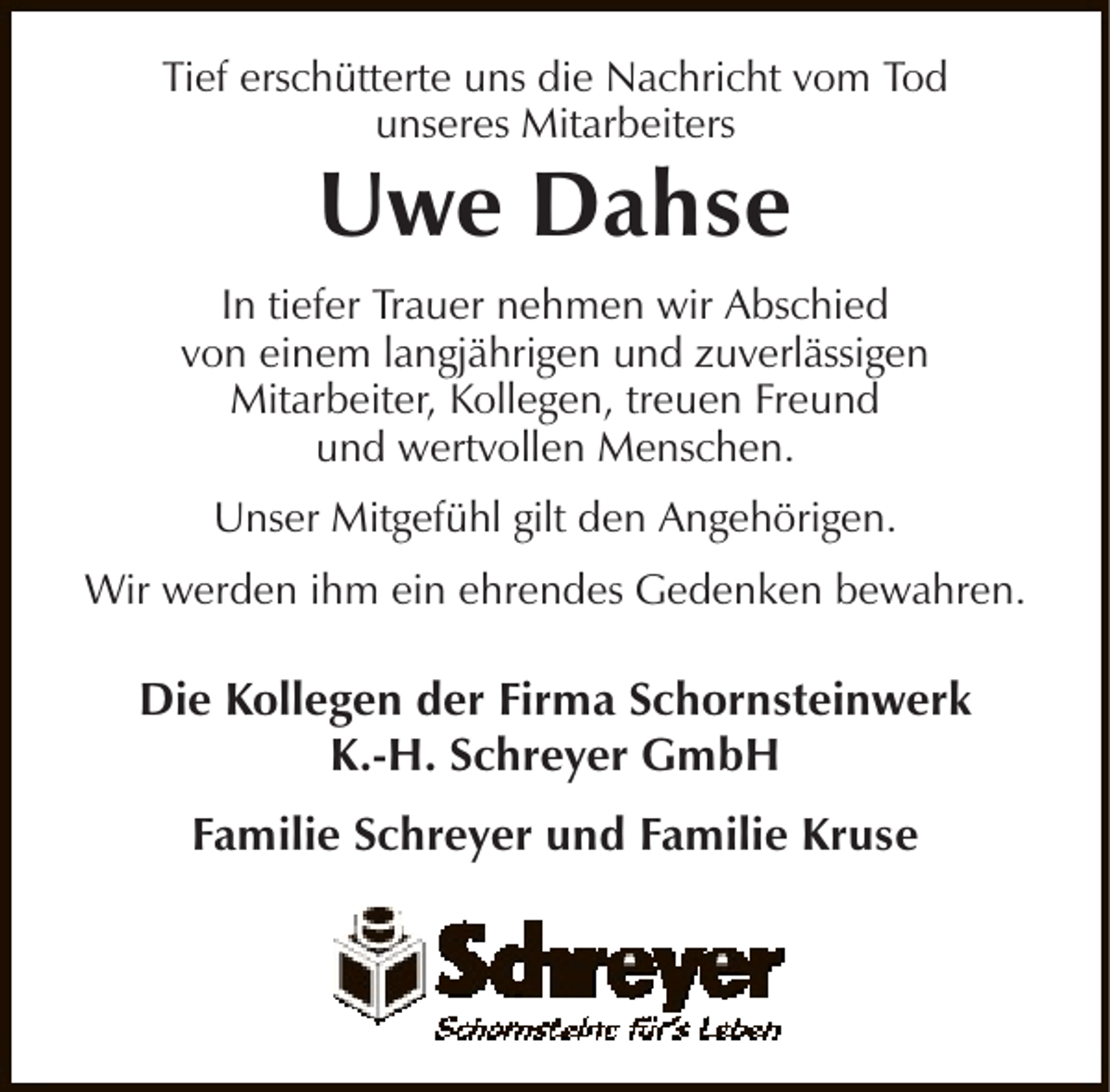 <p>Tief erschütterte uns die Nachricht vom Tod<br />unseres Mitarbeiters</p><p>Uwe Dahse</p><p>In tiefer Trauer nehmen wir Abschied<br />von einem langjährigen und zuverlässigen<br />Mitarbeiter, Kollegen, treuen Freund<br />und wertvollen Menschen.<br />Unser Mitgefühl gilt den Angehörigen.<br />Wir werden ihm ein ehrendes Gedenken bewahren.</p><p>Die Kollegen der Firma Schornsteinwerk<br />K.-H. Schreyer GmbH<br />Familie Schreyer und Familie Kruse</p>