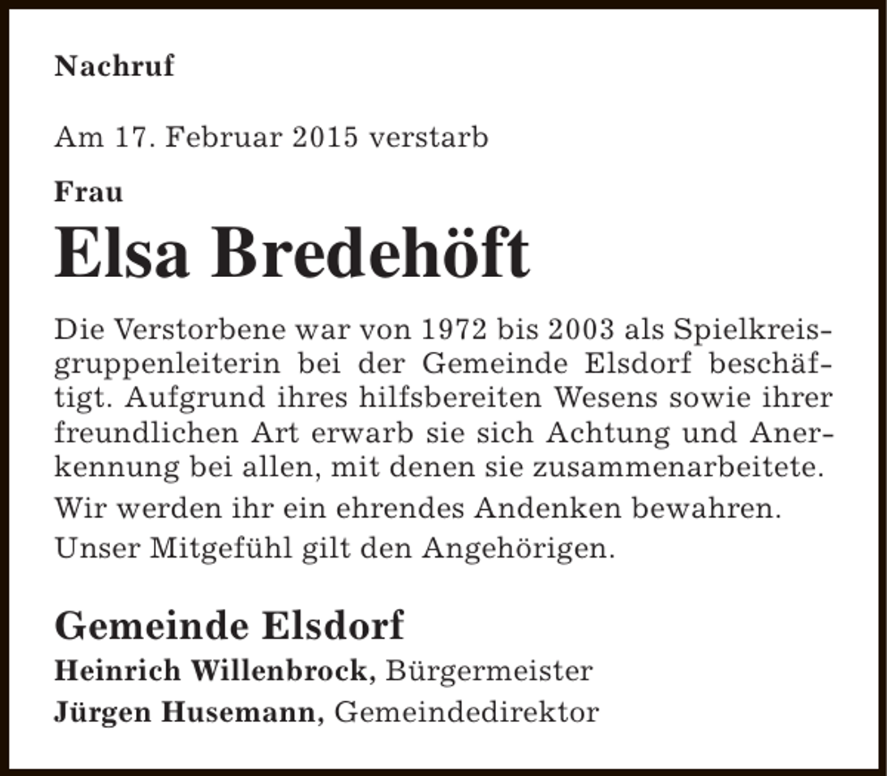 <p>Nachruf<br />Am 17. Februar 2015 verstarb<br />Frau</p><p>Elsa Bredehöft<br />Die Verstorbene war von 1972 bis 2003 als Spielkreisgruppenleiterin bei der Gemeinde Elsdorf beschäftigt. Aufgrund ihres hilfsbereiten Wesens sowie ihrer<br />freundlichen Art erwarb sie sich Achtung und Anerkennung bei allen, mit denen sie zusammenarbeitete.<br />Wir werden ihr ein ehrendes Andenken bewahren.<br />Unser Mitgefühl gilt den Angehörigen.</p><p>Gemeinde Elsdorf</p><p>Heinrich Willenbrock, Bürgermeister<br />Jürgen Husemann, Gemeindedirektor</p>