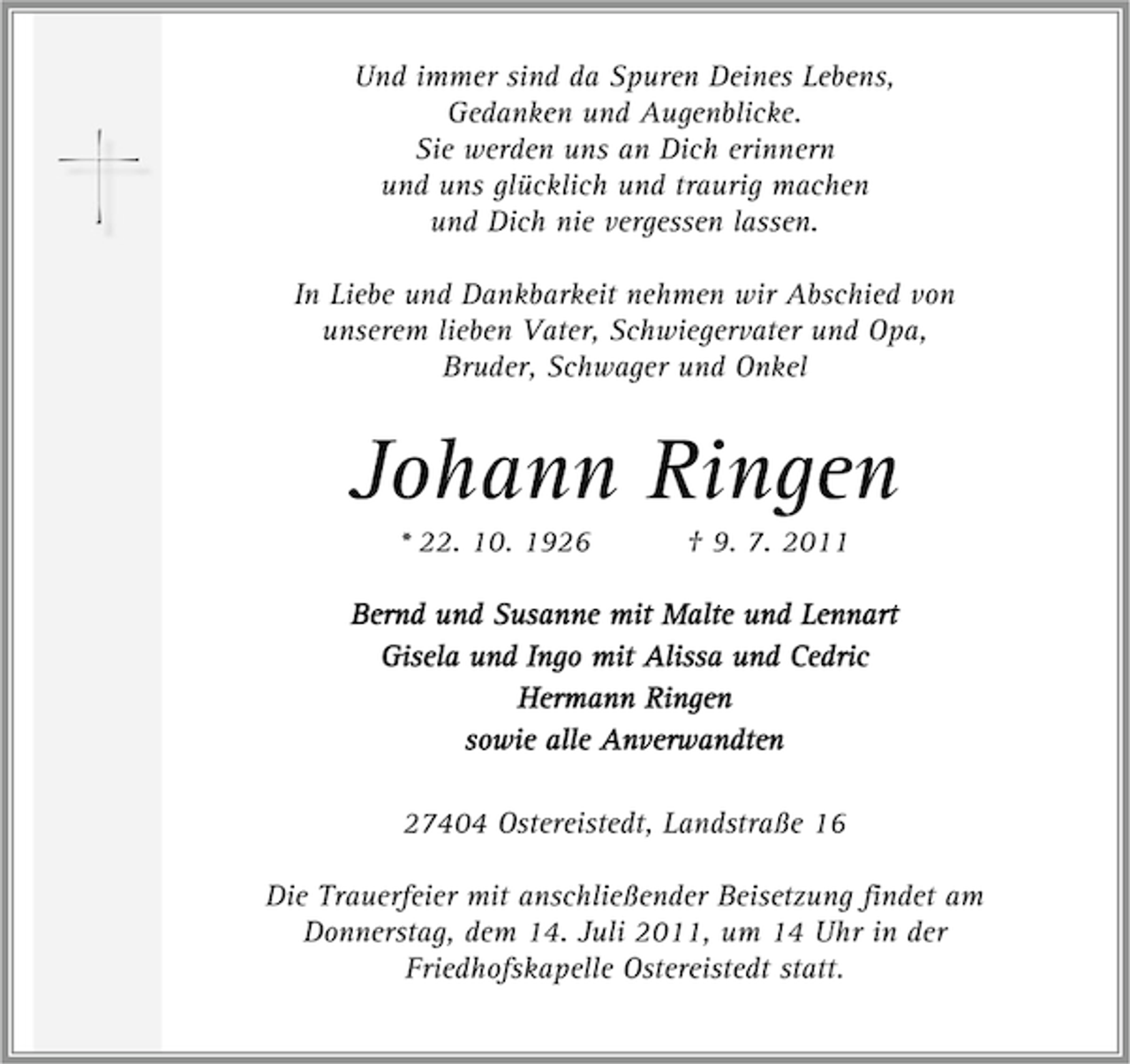 <p>Und immer sind da Spuren Deines Lebens,<br />Gedanken und Augenblicke.<br />Sie werden uns an Dich erinnern<br />und uns glücklich und traurig machen<br />und Dich nie vergessen lassen.<br />In Liebe und Dankbarkeit nehmen wir Abschied von<br />unserem lieben Vater, Schwiegervater und Opa,<br />Bruder, Schwager und Onkel</p><p>Johann Ringen<br />* 22. 10. 1926</p><p>† 9. 7. 2011</p><p>Bernd und Susanne mit Malte und Lennart<br />Gisela und Ingo mit Alissa und Cedric<br />Hermann Ringen<br />sowie alle Anverwandten<br />27404 Ostereistedt, Landstraße 16<br />Die Trauerfeier mit anschließender Beisetzung findet am<br />Donnerstag, dem 14. Juli 2011, um 14 Uhr in der<br />Friedhofskapelle Ostereistedt statt.</p>