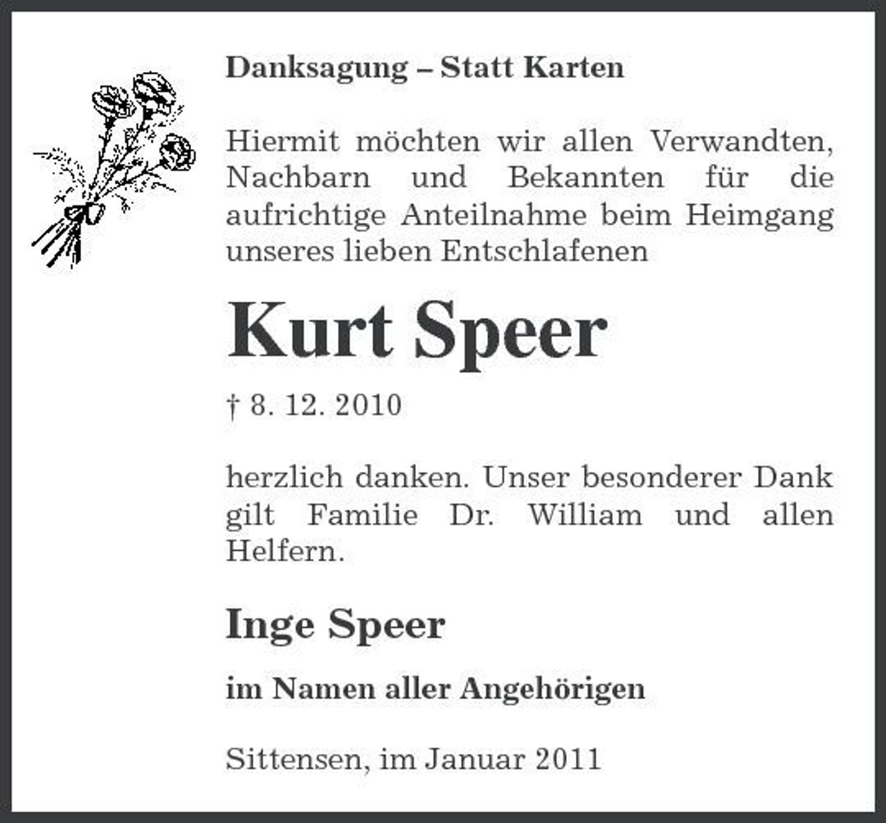 <p>Danksagung – Statt Karten Hiermit möchten wir allen Verwandten, Nachbarn und Bekannten für die aufrichtige Anteilnahme beim Heimgang unseres lieben Entschlafenen</p><p>Kurt Speer<br />† 8. 12. 2010 herzlich danken. Unser besonderer Dank gilt Familie Dr. William und allen Helfern.</p><p>Inge Speer<br />im Namen aller Angehörigen Sittensen, im Januar 2011</p>