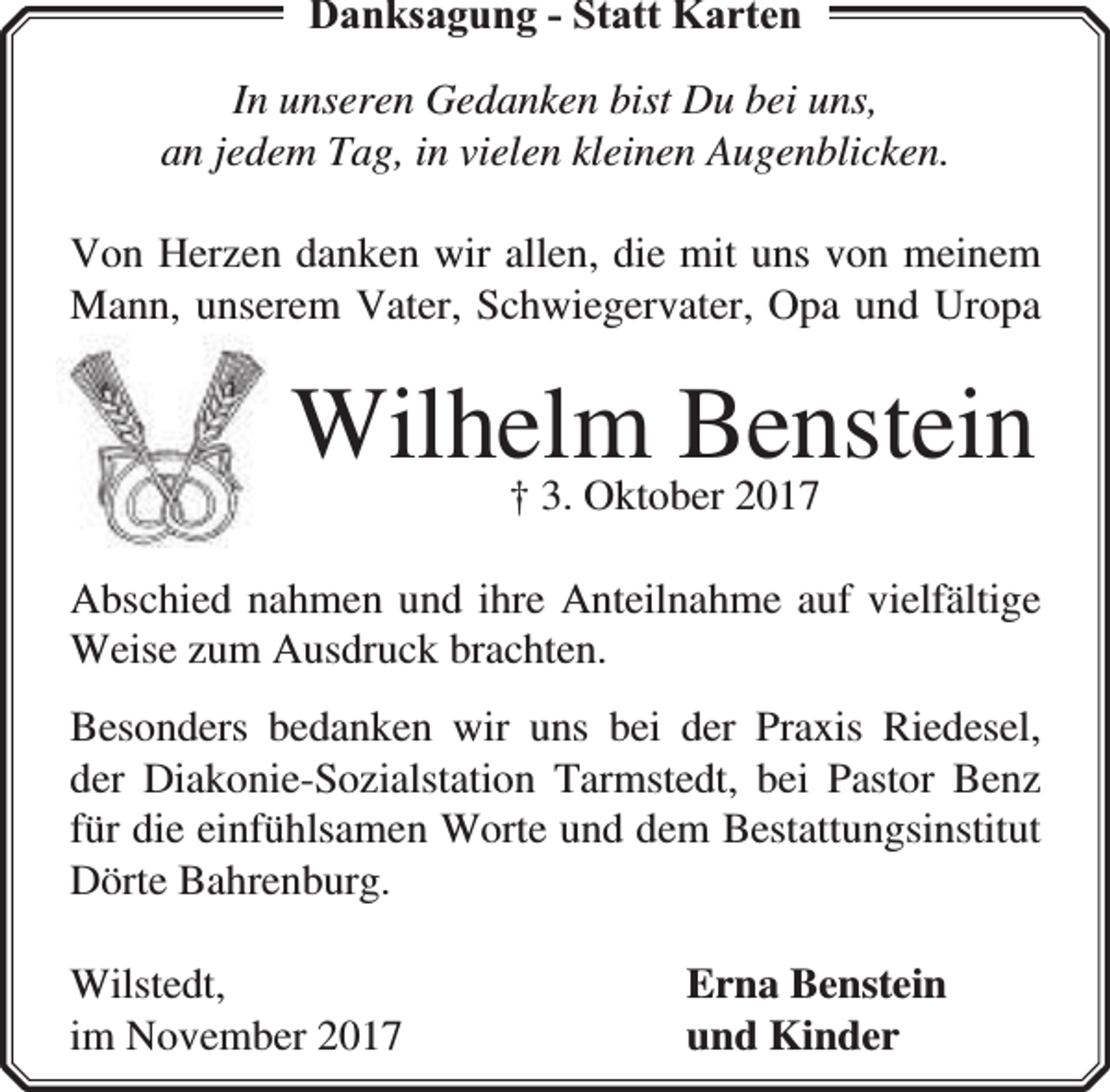 <p>Danksagung - Statt Karten<br />In unseren Gedanken bist Du bei uns,<br />an jedem Tag, in vielen kleinen Augenblicken.<br />Von Herzen danken wir allen, die mit uns von meinem<br />Mann, unserem Vater, Schwiegervater, Opa und Uropa</p><p>Wilhelm Benstein<br />† 3. Oktober 2017</p><p>Abschied nahmen und ihre Anteilnahme auf vielfältige<br />Weise zum Ausdruck brachten.<br />Besonders bedanken wir uns bei der Praxis Riedesel,<br />der Diakonie-Sozialstation Tarmstedt, bei Pastor Benz<br />für die einfühlsamen Worte und dem Bestattungsinstitut<br />Dörte Bahrenburg.<br />Wilstedt,<br />im November 2017</p><p>Erna Benstein<br />und Kinder</p>