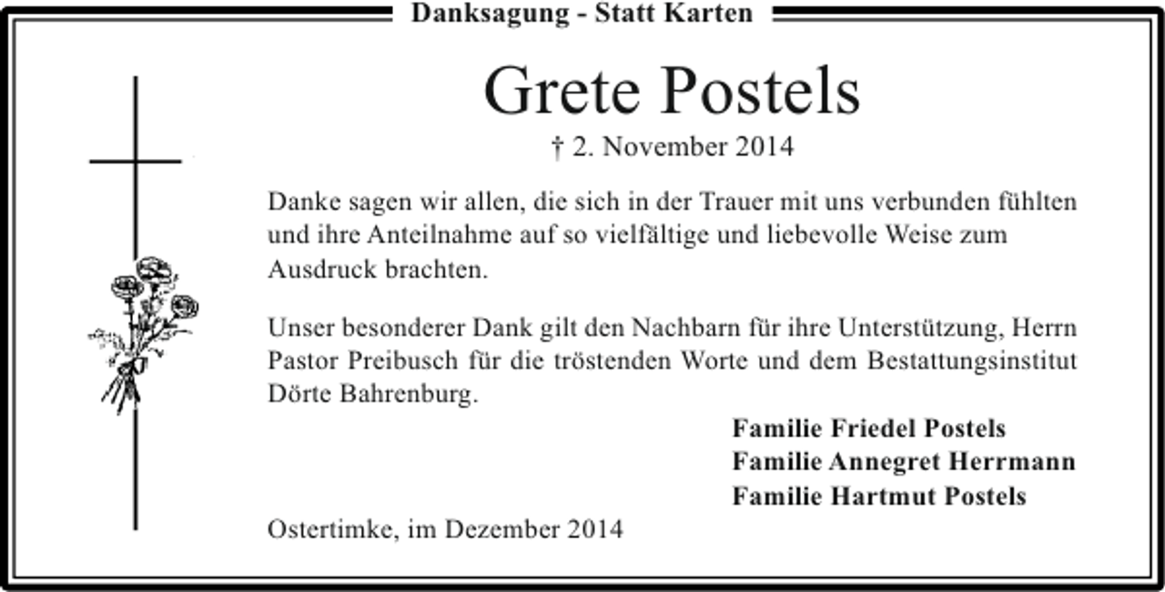 <p>Danksagung - Statt Karten</p><p>Grete Postels<br />† 2. November 2014</p><p>Danke sagen wir allen, die sich in der Trauer mit uns verbunden fühlten<br />und ihre Anteilnahme auf so vielfältige und liebevolle Weise zum<br />Ausdruck brachten.<br />Unser besonderer Dank gilt den Nachbarn für ihre Unterstützung, Herrn<br />Pastor Preibusch für die tröstenden Worte und dem Bestattungsinstitut<br />Dörte Bahrenburg.<br />Familie Friedel Postels<br />Familie Annegret Herrmann<br />Familie Hartmut Postels<br />Ostertimke, im Dezember 2014</p>