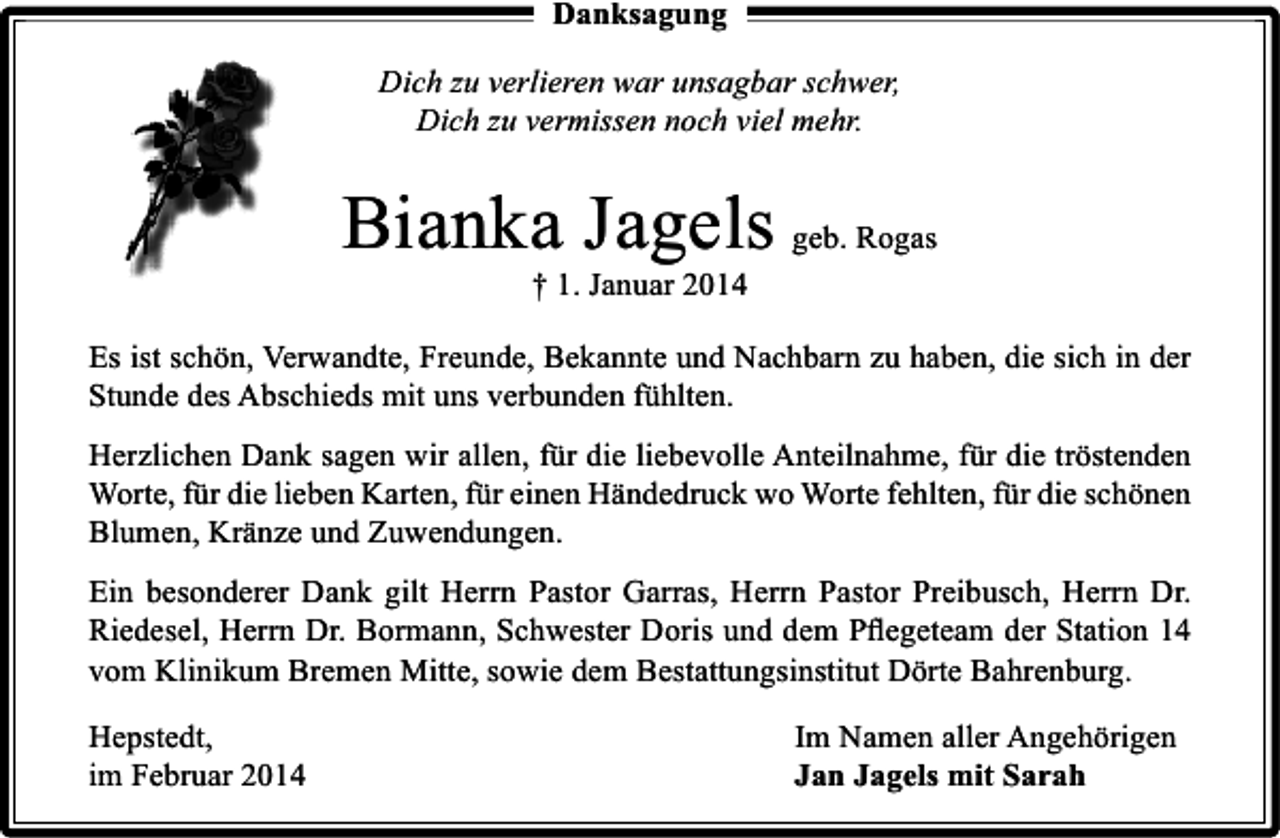 <p>Danksagung<br />Dich zu verlieren war unsagbar schwer,<br />Dich zu vermissen noch viel mehr.</p><p>Bianka Jagels geb. Rogas<br />† 1. Januar 2014</p><p>Es ist schön, Verwandte, Freunde, Bekannte und Nachbarn zu haben, die sich in der<br />Stunde des Abschieds mit uns verbunden fühlten.<br />Herzlichen Dank sagen wir allen, für die liebevolle Anteilnahme, für die tröstenden<br />Worte, für die lieben Karten, für einen Händedruck wo Worte fehlten, für die schönen<br />Blumen, Kränze und Zuwendungen.<br />Ein besonderer Dank gilt Herrn Pastor Garras, Herrn Pastor Preibusch, Herrn Dr.<br />Riedesel, Herrn Dr. Bormann, Schwester Doris und dem Pﬂegeteam der Station 14<br />vom Klinikum Bremen Mitte, sowie dem Bestattungsinstitut Dörte Bahrenburg.<br />Hepstedt,<br />im Februar 2014</p><p>Im Namen aller Angehörigen<br />Jan Jagels mit Sarah</p>