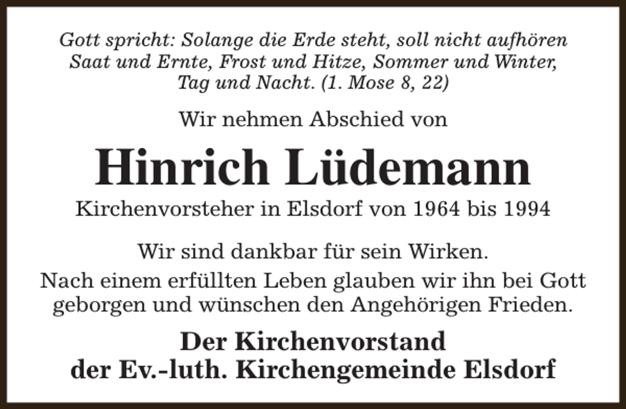 <p>Gott spricht: Solange die Erde steht, soll nicht aufhören<br />Saat und Ernte, Frost und Hitze, Sommer und Winter,<br />Tag und Nacht. (1. Mose 8, 22)</p><p>Wir nehmen Abschied von</p><p>Hinrich Lüdemann</p><p>Kirchenvorsteher in Elsdorf von 1964 bis 1994<br />Wir sind dankbar für sein Wirken.<br />Nach einem erfüllten Leben glauben wir ihn bei Gott<br />geborgen und wünschen den Angehörigen Frieden.</p><p>Der Kirchenvorstand<br />der Ev.-luth. Kirchengemeinde Elsdorf</p>