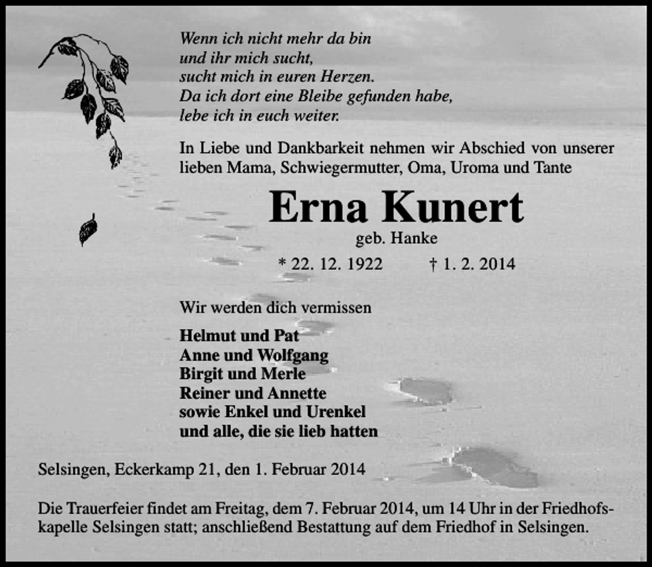 <p>Wenn ich nicht mehr da bin<br />und ihr mich sucht,<br />sucht mich in euren Herzen.<br />Da ich dort eine Bleibe gefunden habe,<br />lebe ich in euch weiter.<br />In Liebe und Dankbarkeit nehmen wir Abschied von unserer<br />lieben Mama, Schwiegermutter, Oma, Uroma und Tante</p><p>Erna Kunert<br />geb. Hanke<br />* 22. 12. 1922<br />† 1. 2. 2014</p><p>Wir werden dich vermissen<br />Helmut und Pat<br />Anne und Wolfgang<br />Birgit und Merle<br />Reiner und Annette<br />sowie Enkel und Urenkel<br />und alle, die sie lieb hatten<br />Selsingen, Eckerkamp 21, den 1. Februar 2014<br />Die Trauerfeier findet am Freitag, dem 7. Februar 2014, um 14 Uhr in der Friedhofskapelle Selsingen statt; anschließend Bestattung auf dem Friedhof in Selsingen.</p>