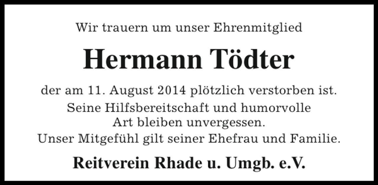 <p>Wir trauern um unser Ehrenmitglied</p><p>Hermann Tödter<br />der am 11. August 2014 plötzlich verstorben ist.<br />Seine Hilfsbereitschaft und humorvolle<br />Art bleiben unvergessen.<br />Unser Mitgefühl gilt seiner Ehefrau und Familie.</p><p>Reitverein Rhade u. Umgb. e.V.</p>