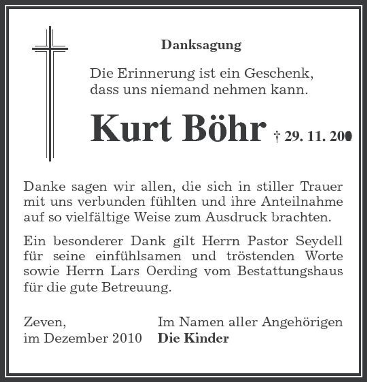 <p>Danksagung</p><p>Die Erinnerung ist ein Geschenk, dass uns niemand nehmen kann.</p><p>Kurt Böhr</p><p>† 29. 11. 201 0</p><p>Danke sagen wir allen, die sich in stiller Trauer mit uns verbunden fühlten und ihre Anteilnahme auf so vielfältige Weise zum Ausdruck brachten. Ein besonderer Dank gilt Herrn Pastor Seydell für seine einfühlsamen und tröstenden Worte sowie Herrn Lars Oerding vom Bestattungshaus für die gute Betreuung. Zeven, im Dezember 2010 Im Namen aller Angehörigen Die Kinder</p>