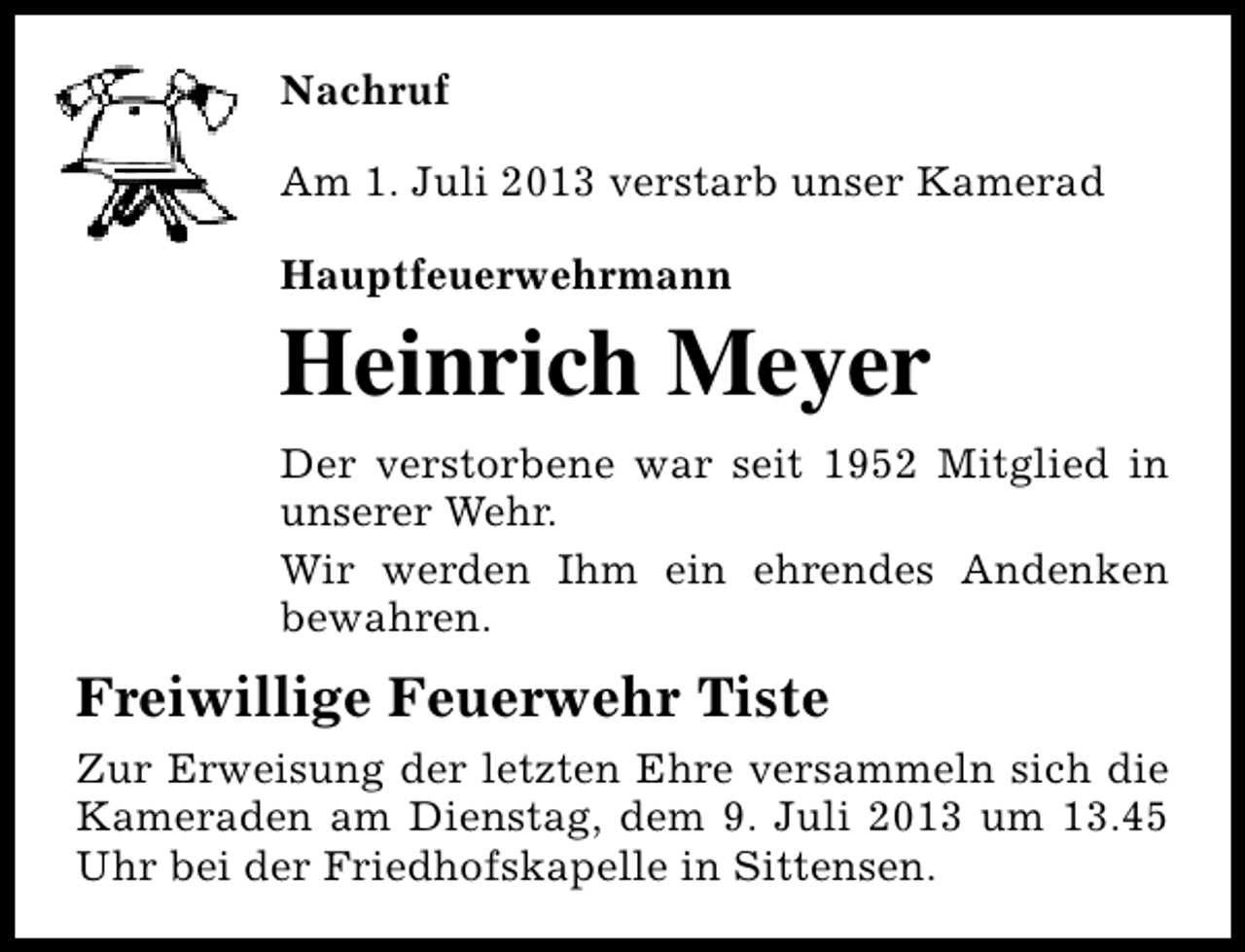 <p>Nachruf<br />Am 1. Juli 2013 verstarb unser Kamerad<br />Hauptfeuerwehrmann</p><p>Heinrich Meyer<br />Der verstorbene war seit 1952 Mitglied in<br />unserer Wehr.<br />Wir werden Ihm ein ehrendes Andenken<br />bewahren.</p><p>Freiwillige Feuerwehr Tiste<br />Zur Erweisung der letzten Ehre versammeln sich die<br />Kameraden am Dienstag, dem 9. Juli 2013 um 13.45<br />Uhr bei der Friedhofskapelle in Sittensen.</p>