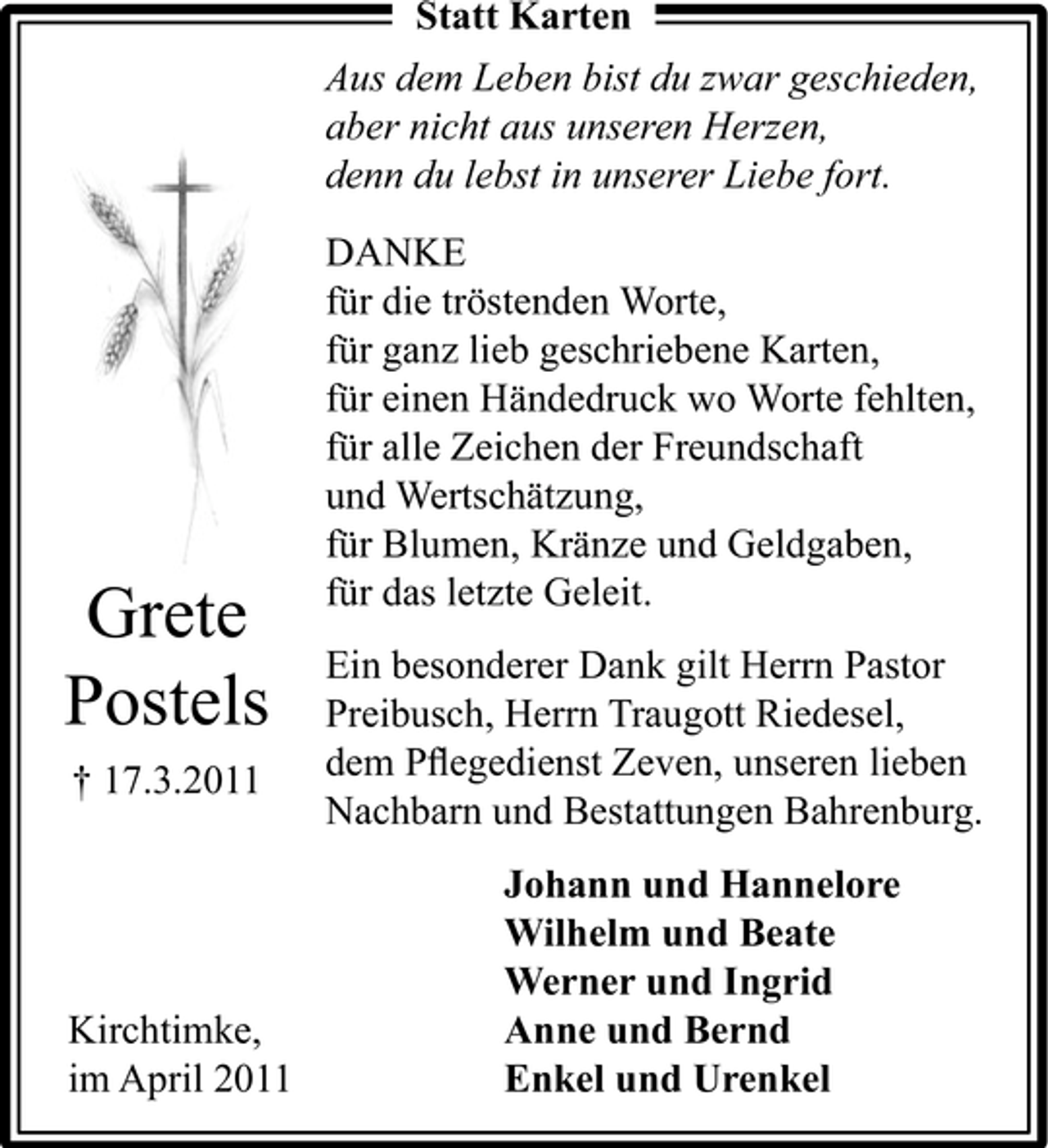 <p>Statt Karten Aus dem Leben bist du zwar geschieden, aber nicht aus unseren Herzen, denn du lebst in unserer Liebe fort. DANKE für die tröstenden Worte, für ganz lieb geschriebene Karten, für einen Händedruck wo Worte fehlten, für alle Zeichen der Freundschaft und Wertschätzung, für Blumen, Kränze und Geldgaben, für das letzte Geleit. Ein besonderer Dank gilt Herrn Pastor Preibusch, Herrn Traugott Riedesel, dem Pﬂegedienst Zeven, unseren lieben Nachbarn und Bestattungen Bahrenburg.</p><p>Grete Postels<br />† 17.3.2011</p><p>Kirchtimke, im April 2011</p><p>Johann und Hannelore Wilhelm und Beate Werner und Ingrid Anne und Bernd Enkel und Urenkel</p>