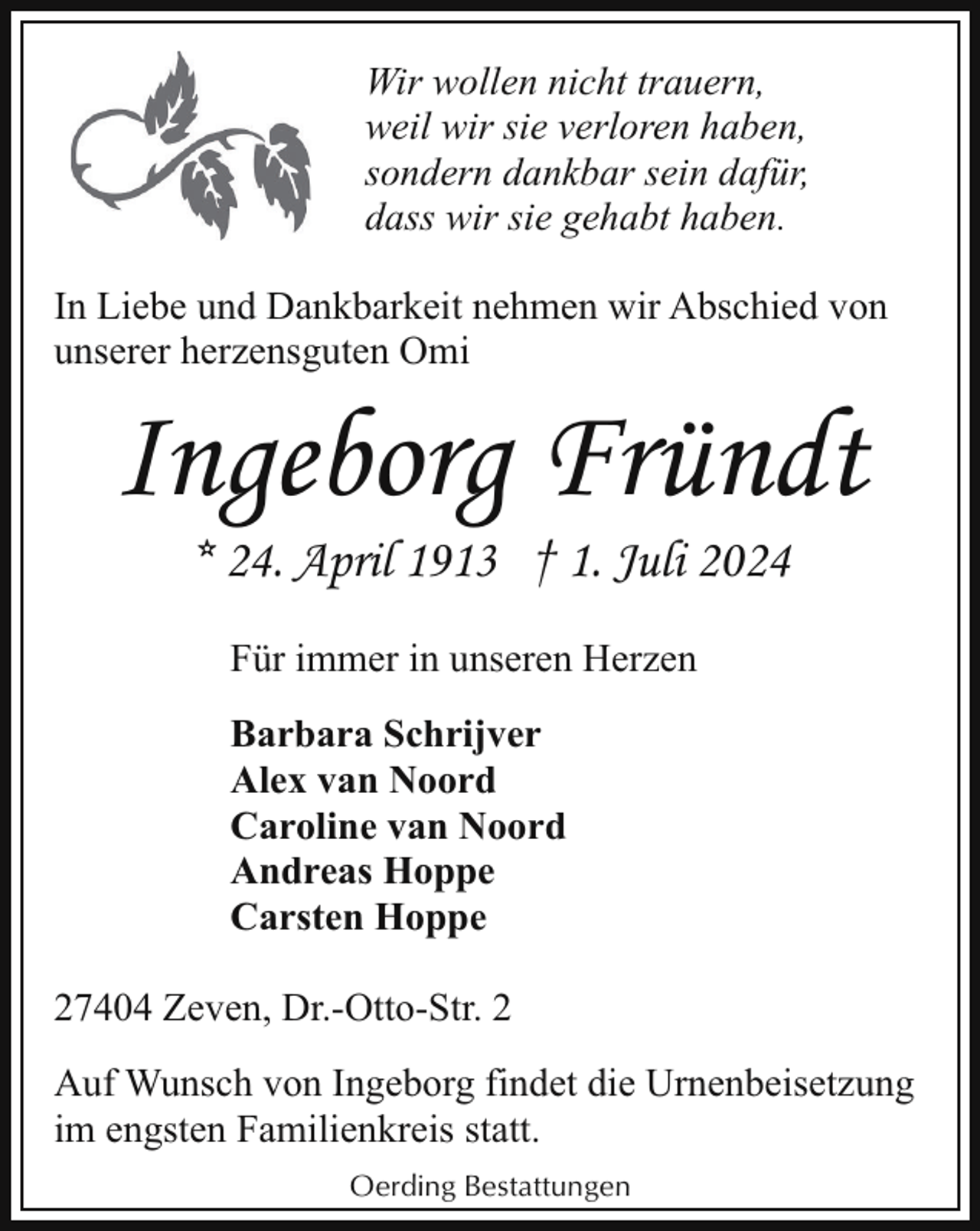 <p>Wir wollen nicht trauern,<br />weil wir sie verloren haben,<br />sondern dankbar sein dafür,<br />dass wir sie gehabt haben.<br />In Liebe und Dankbarkeit nehmen wir Abschied von<br />unserer herzensguten Omi</p><p>Ingeborg Fründt<br />* 24. April 1913 † 1. Juli 2024<br />Für immer in unseren Herzen<br />Barbara Schrijver<br />Alex van Noord<br />Caroline van Noord<br />Andreas Hoppe<br />Carsten Hoppe</p><p>27404 Zeven, Dr.-Otto-Str. 2<br />Auf Wunsch von Ingeborg findet die Urnenbeisetzung<br />im engsten Familienkreis statt.<br />Oerding Bestattungen</p>