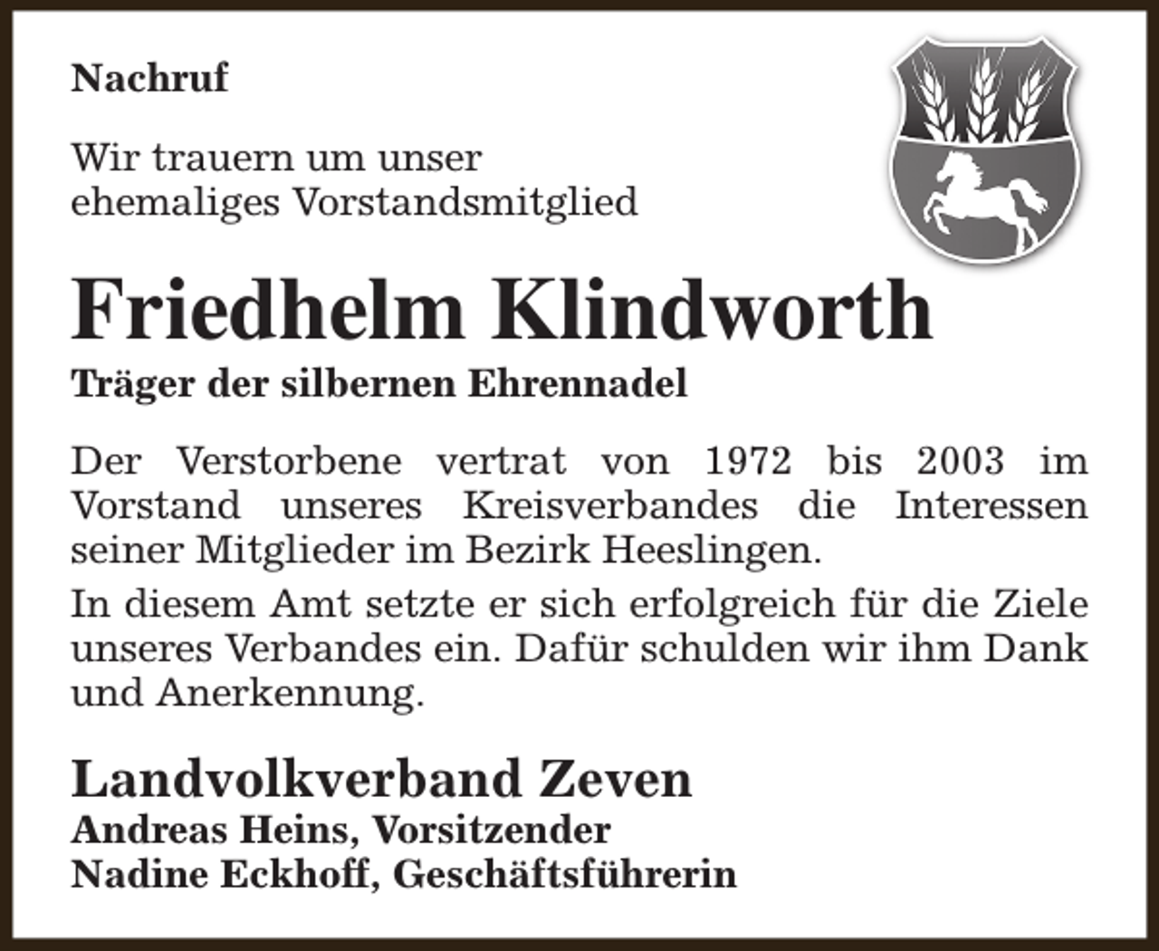 <p>Nachruf<br />Wir trauern um unser<br />ehemaliges Vorstandsmitglied</p><p>Friedhelm Klindworth<br />Träger der silbernen Ehrennadel</p><p>Der Verstorbene vertrat von 1972 bis 2003 im<br />Vorstand unseres Kreisverbandes die Interessen<br />seiner Mitglieder im Bezirk Heeslingen.<br />In diesem Amt setzte er sich erfolgreich für die Ziele<br />unseres Verbandes ein. Dafür schulden wir ihm Dank<br />und Anerkennung.</p><p>Landvolkverband Zeven</p><p>Andreas Heins, Vorsitzender<br />Nadine Eckhoff, Geschäftsführerin</p>