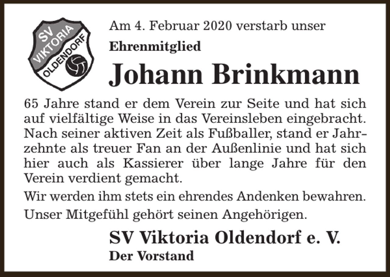 <p>Am 4. Februar 2020 verstarb unser<br />Ehrenmitglied</p><p>Johann Brinkmann</p><p>65 Jahre stand er dem Verein zur Seite und hat sich<br />auf vielfältige Weise in das Vereinsleben eingebracht.<br />Nach seiner aktiven Zeit als Fußballer, stand er Jahrzehnte als treuer Fan an der Außenlinie und hat sich<br />hier auch als Kassierer über lange Jahre für den<br />Verein verdient gemacht.<br />Wir werden ihm stets ein ehrendes Andenken bewahren.<br />Unser Mitgefühl gehört seinen Angehörigen.</p><p>SV Viktoria Oldendorf e. V.<br />Der Vorstand</p>