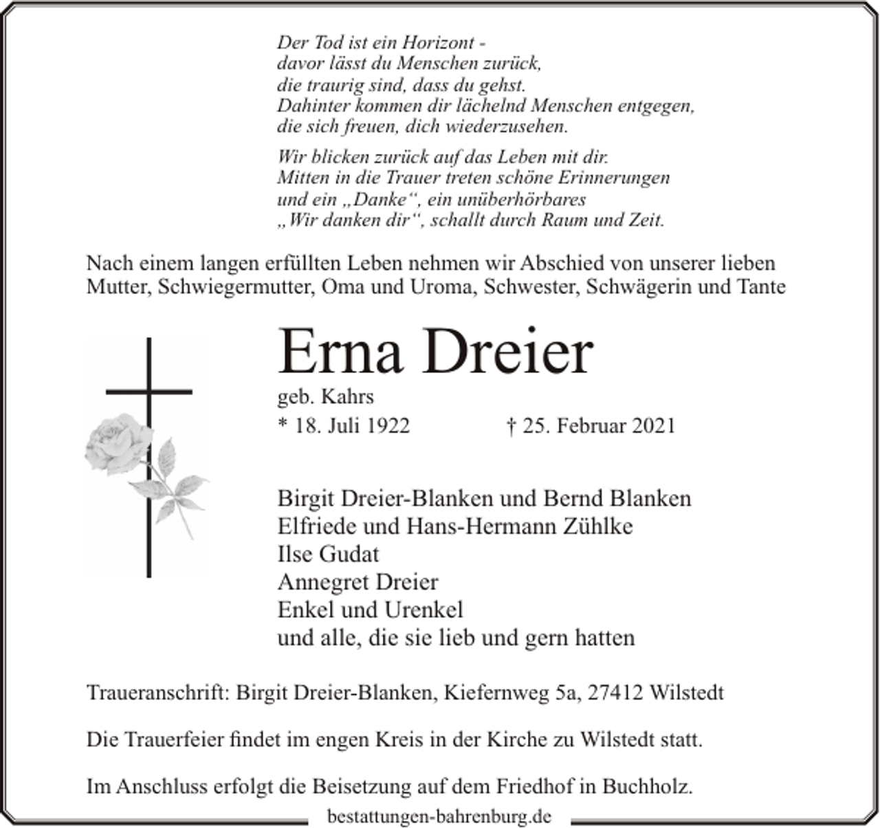 <p>Der Tod ist ein Horizont davor lässt du Menschen zurück,<br />die traurig sind, dass du gehst.<br />Dahinter kommen dir lächelnd Menschen entgegen,<br />die sich freuen, dich wiederzusehen.<br />Wir blicken zurück auf das Leben mit dir.<br />Mitten in die Trauer treten schöne Erinnerungen<br />und ein „Danke“, ein unüberhörbares<br />„Wir danken dir“, schallt durch Raum und Zeit.</p><p>Nach einem langen erfüllten Leben nehmen wir Abschied von unserer lieben<br />Mutter, Schwiegermutter, Oma und Uroma, Schwester, Schwägerin und Tante</p><p>Erna Dreier<br />geb. Kahrs<br />* 18. Juli 1922</p><p>† 25. Februar 2021</p><p>Birgit Dreier-Blanken und Bernd Blanken<br />Elfriede und Hans-Hermann Zühlke<br />Ilse Gudat<br />Annegret Dreier<br />Enkel und Urenkel<br />und alle, die sie lieb und gern hatten<br />Traueranschrift: Birgit Dreier-Blanken, Kiefernweg 5a, 27412 Wilstedt<br />Die Trauerfeier findet im engen Kreis in der Kirche zu Wilstedt statt.<br />Im Anschluss erfolgt die Beisetzung auf dem Friedhof in Buchholz.<br />bestattungen-bahrenburg.de</p>