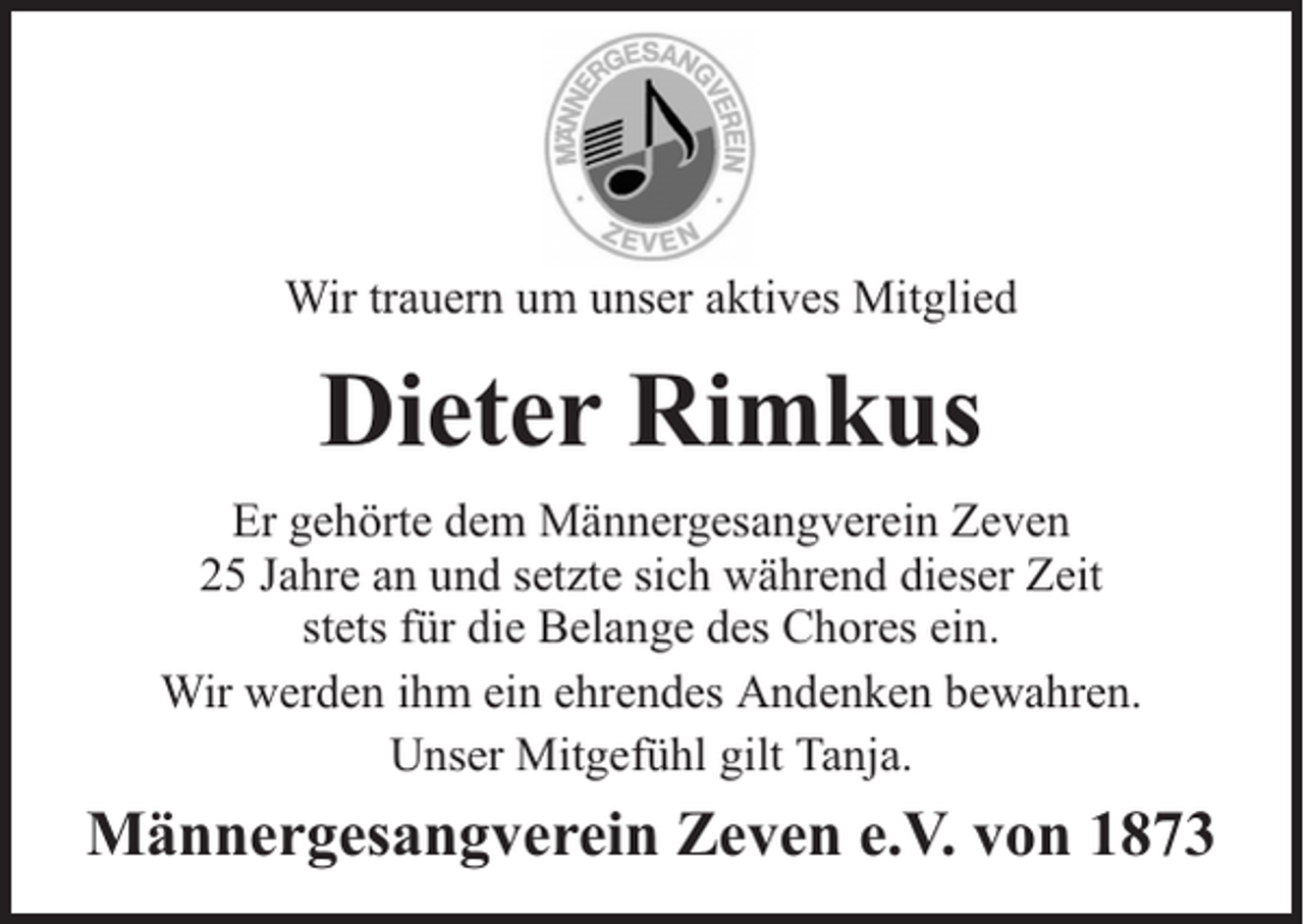 <p>Wir trauern um unser aktives Mitglied</p><p>Dieter Rimkus<br />Er gehörte dem Männergesangverein Zeven<br />25 Jahre an und setzte sich während dieser Zeit<br />stets für die Belange des Chores ein.<br />Wir werden ihm ein ehrendes Andenken bewahren.<br />Unser Mitgefühl gilt Tanja.</p><p>Männergesangverein Zeven e.V. von 1873</p>