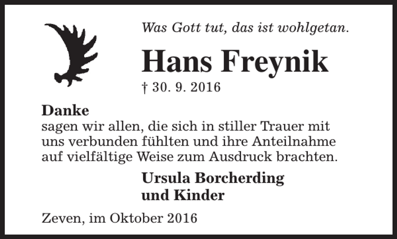 <p>Was Gott tut, das ist wohlgetan.</p><p>Hans Freynik</p><p>† 30. 9. 2016</p><p>Danke</p><p>sagen wir allen, die sich in stiller Trauer mit<br />uns verbunden fühlten und ihre Anteilnahme<br />auf vielfältige Weise zum Ausdruck brachten.</p><p>Ursula Borcherding<br />und Kinder<br />Zeven, im Oktober 2016</p>