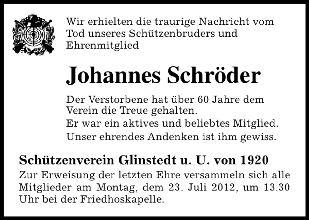 <p>Wir erhielten die traurige Nachricht vom<br />Tod unseres Schützenbruders und<br />Ehrenmitglied</p><p>Johannes Schröder<br />Der Verstorbene hat über 60 Jahre dem<br />Verein die Treue gehalten.<br />Er war ein aktives und beliebtes Mitglied.<br />Unser ehrendes Andenken ist ihm gewiss.</p><p>Schützenverein Glinstedt u. U. von 1920</p><p>Zur Erweisung der letzten Ehre versammeln sich alle<br />Mitglieder am Montag, dem 23. Juli 2012, um 13.30<br />Uhr bei der Friedhoskapelle.</p>