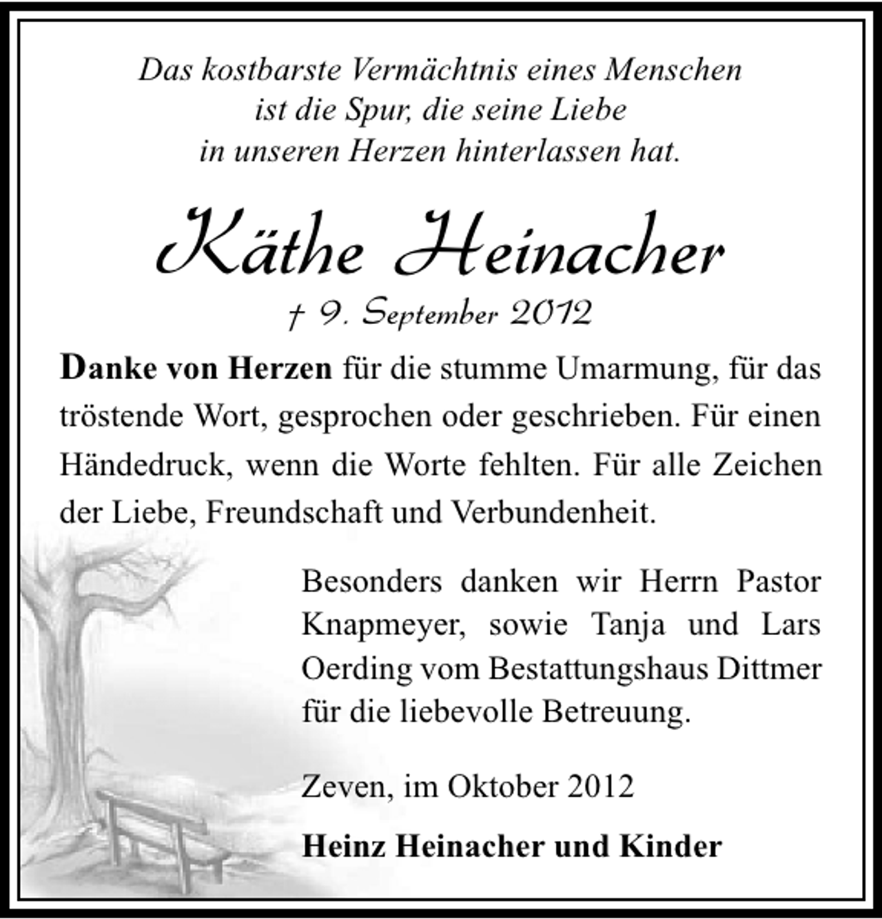 <p>Das kostbarste Vermächtnis eines Menschen<br />ist die Spur, die seine Liebe<br />in unseren Herzen hinterlassen hat.</p><p>Käthe Heinacher<br />† 9. September 2012</p><p>Danke von Herzen für die stumme Umarmung, für das<br />tröstende Wort, gesprochen oder geschrieben. Für einen<br />Händedruck, wenn die Worte fehlten. Für alle Zeichen<br />der Liebe, Freundschaft und Verbundenheit.<br />Besonders danken wir Herrn Pastor<br />Knapmeyer, sowie Tanja und Lars<br />Oerding vom Bestattungshaus Dittmer<br />für die liebevolle Betreuung.<br />Zeven, im Oktober 2012<br />Heinz Heinacher und Kinder</p>